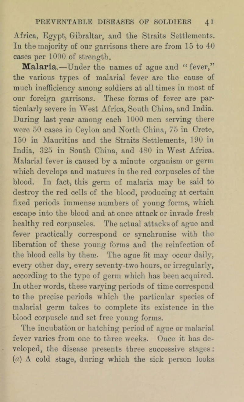 Africa, Egypt, Gibraltar, and the Straits Settlements. In the majority of our garrisons there are from 15 to 40 cases per 1000 of strength. Malaria.—Under the names of ague and “ fever,” the various types of malarial fever are the cause of much inefficiency among soldiers at all times in most of our foreign garrisons. These forms of fever are par- ticularly severe in West Africa, South China, and India. During last year among each 1000 men serving there were 50 cases in Ceylon and North China, 75 in Crete, 150 in ^Mauritius and the Straits Settlements, 190 in India, 325 in South China, and 480 in West Africa. Malarial fever is caused by a minute organism or germ which develops and matures in the red corpuscles of the blood. In fact, this germ of malaria may be said to destroy the red cells of the blood, producing at certain fixed periods immense numbers of young forms, which escape into the blood and at once attack or invade fresh healthy red corpuscles. The actual attacks of ague and fever practically correspond or synchronise with the liberation of these young forms and the reinfection of the blood cells by them. The ague fit may occur daily, every other day, every seventy-two hours, or irregularly, according to the type of germ which has been accpiired. In other words, these varying periods of time correspond to the precise periods which the particular species of malarial germ takes to complete its existence in the blood corpuscle and set free young forms. 'fhe incubation or hatching period of ague or malarial fever varies from one to three weeks. Once it has de- veloped, the disease presents three successive stages: (a) A cold stage, during which the sick person looks