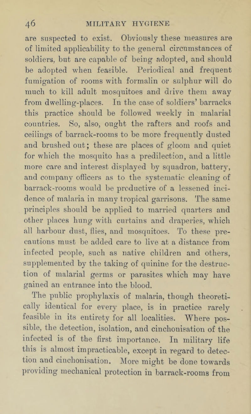 are suspected to exist. Obviously these measures are of limited applicability to the general circumstances of soldiers, but are capable of being adopted, and should be adopted when feasible. Periodical and frequent fumigation of rooms with formalin or sulphur will do much to kill adult mosquitoes and diive them away from dwelling-places. In the case of soldiers’ barracks this practice should be followed weekly in malarial countries. So, also, ought the rafters and roofs and ceilings of barrack-rooms to be more frequently dusted and brushed out; these are places of gloom and quiet for which the mosquito has a predilection, and a little more care and interest displayed by squadron, batteiy, and company officers as to the systematic cleaning of barrack-rooms would be productive of a lessened inci- dence of malaria in many tropical garrisons. The same principles should be applied to married quarters and other places hung with curtains and draperies, which all harbour dust, Hies, and mosquitoes. To these pre- cautions must be added care to live at a distance from infected people, such as native children and others, supplemented by the taking of quinine for the destruc- tion of malarial germs or parasites which may have gained an entrance into the blood. The public prophylaxis of malaria, though theoreti- cally identical for every place, is in practice rarely feasible in its entirety for all localities. Where pos- sible, the detection, isolation, and cinchonisation of the infected is of the first importance. In military life this is almost impracticable, except in regard to detec- tion and cinchonisation. ]\Iore might be done towards providing mechanical protection in barrack-rooms from