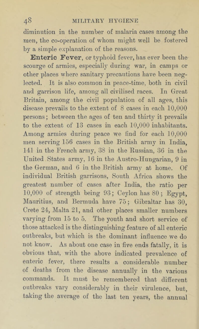 diminution in the number of malaria cases among the men, the co-operation of whom might well be fostered by a simple explanation of the reasons. Enteric Fever, or typhoid fever, has ever been the scourge of armies, especially during war, in camps or other places where sanitary precautions have been neg- lected. It is also common in peace-time, both in civil and garrison life, among all civilised races. In Great Britain, among the civil population of all ages, this disease prevails to the extent of 8 cases in each 10,000 persons; between the ages of ten and thirty it prevails to the extent of 13 cases in each 10,000 inhabitants. Among armies during peace we find for each 10,000 men serving 156 cases in the British army in India, 14d in the French army, 38 in the Russian, 36 in the United States army, 16 in the Austro-Hungarian, 9 in the German, and 6 in the British arm}* at home. Of individual British garrisons, South Africa shows the greatest number of cases after India, the ratio per 10,000 of strength being 93; Ceylon has 80 ; Egypt, IMauritius, and Bermuda have 75; Gibraltar has 30, Crete 24, Malta 21, and other places smaller numbers varying from 15 to 5. The youth and short service of those attacked is the distinguishing feature of all enteric outbreaks, but which is the dominant influence we do not know. As about one case in five ends fatally, it is obvious that, with the above indicated prevalence of enteric fever, there results a considerable number of deaths from the disease aunuallj^ in the various commands. It must be remembered that different outbreaks vary considerably in their virulence, but, taking the average of the last ten years, the annual