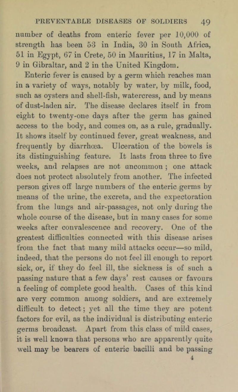 uiiinber of deaths from enteric fever per 10,000 of strength has been 53 in India, 30 in South Africa, 51 in Egypt, 67 in Crete, 50 in Mauritius, 17 in Malta, 9 in Gibraltar, and 2 in the United Kingdom. Enteric fever is caused by a germ which reaches man in a variety of ways, notably by water, by milk, food, such as oysters and shell-fish, watercress, and by means of dust-laden air. The disease declares itself in from eight to twenty-one days after the germ has gained access to the body, and comes on, as a rule, gradually. It shows itself by continued fever, great weakness, and frequently by diarrhoea. Ulceration of the bowels is its distinguishing feature. It lasts from three to five weeks, and relapses are not uncommon ; one attack does not protect absolutely from another. The infected person gives off large numbers of the enteric germs by means of the urine, the excreta, and the expectoration from the lungs and air-passages, not only during the whole course of the disease, but in many cases for some weeks after convalescence and recovery. One of the greatest difficulties connected with this disease arises from the fact that many mild attacks occur—so mild, indeed, that the persons do not feel ill enough to report sick, or, if they do feel ill, the sickness is of such a passing nature that a few days’ rest causes or favours a feeling of complete good health. Cases of this kind are very common among soldiers, and are extremely difficult to detect; yet all the time they are potent factors for evil, as the individual is distributing enteric germs broadcast. Apart from this class of mild cases, it is well known that persons who are apparently quite well may be bearers of enteric bacilli and be passing 4