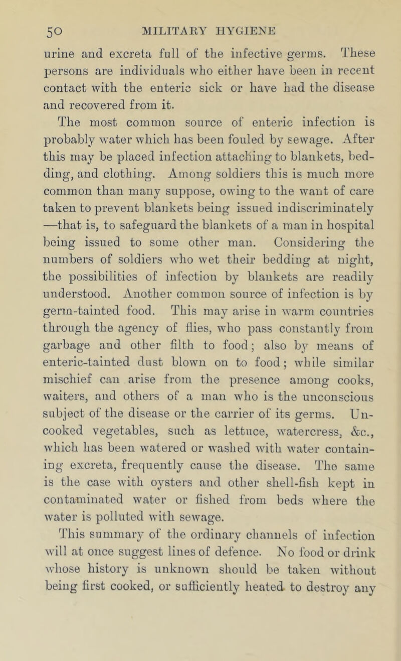 urine and excreta full of the infective germs. These persons are individuals who either have been in recent contact with the enteric sick or have had the disease and recovered from it. The most common source of enteric infection is probably water which has been fouled by sewage. After this may be placed infection attaching to blankets, bed- ding, and clothing. Among soldiers this is much more common than many suppose, owing to the want of care taken to prevent blankets being issued indiscriminately —that is, to safeguard the blankets of a man in hospital being issued to some other man. Considering the numbers of soldiers who wet their bedding at night, the possibilities of infection by blankets are readily understood. Another common source of infection is by germ-tainted food. This may arise in warm countries through the agency of flies, who pass constantly from garbage aud other filth to food; also b}^ means of enteric-tainted dust blown on to food; while similar mischief can arise from the presence among cooks, waiters, and others of a man who is the unconscious subject of the disease or the carrier of its germs. Un- cooked vegetables, such as lettuce, watercress, &c., which has been watered or washed with water contain- ing excreta, frequently cause the disease. The same is the case with oysters and other sliell-fish kept in contaminated water or fished from beds where the water is polluted with sewage. This summary of the ordinary channels of infection will at once suggest lines of defence. Ko food or drink whose history is unknown should be taken without being first cooked, or sufficiently heated, to destroy any