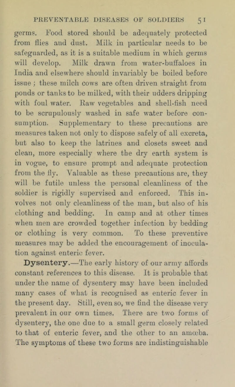 germs. I'ood stored should be adequately protected from flies and dust. J\Iilk in particular needs to be safeguarded, as it is a suitable medium in which germs w'ill develop. ]\Iilk drawn from water-buffaloes in India and elsewhere should invariably be boiled before issue ; these milch cows are often driven straight from ponds or tanks to be milked, with their udders dripping with foul water. Raw vegetables and shell-fish need to be scrupulously washed in safe water before con- sumption. Supplementary to these precautions are measures taken not only to dispose safely of all excreta, but also to keep the latrines and closets sweet and clean, more especially where the dry earth system is in vogue, to ensure prompt and adequate protection from the fly. Valuable as these precautions are, they will be futile unless the personal cleanliness of the soldier is rigidly supervised and enforced. This in- volves not only cleanliness of the man, but also of his clothing and bedding. In camp and at other times when men are crowded together infection by bedding or clothing is very common. To these preventive measures may be added the encouragement of inocula- tion against enteric fever. Dysentery.—The early history of our army affords constant references to this disease. It is probable that under the name of dysentery may have been included many cases of what is recognised as enteric fever in the present day. Still, even so, we 6nd the disease very prevalent in our own times. There are two forms of dysentery, the one due to a small germ closely related to that of enteric fever, and the other to an amoeba. The symptoms of these two forms are indistinguishable