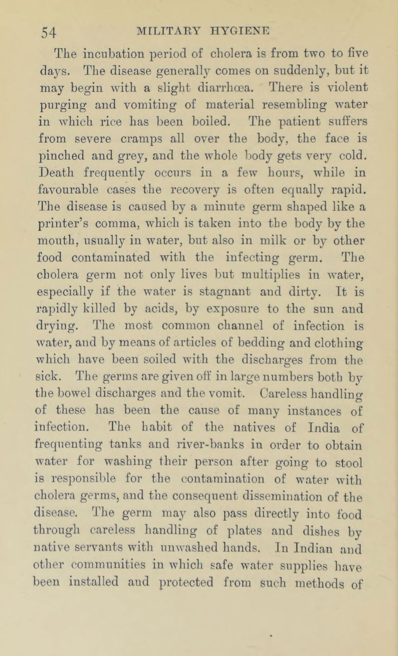 The incubation period of cholera is from two to five da3^s. The disease generally comes on suddenly, but it may begin w'ith a slight diarrhoea. There is violent purging and vomiting of material resembling water in ^Yhich rice has been boiled. The patient suffers from severe cramps all over the body, the face is pinched and grey, and the whole body gets veiy cold. Death frequently occurs in a few hours, while in favourable cases the recovery is often equally rapid. The disease is caused by a minute germ shaped like a printer’s comma, which is taken into tbe body by the mouth, usually in water, but also in milk or b}^ other food contaminated with the infecting germ. The cholera germ not only lives but multiplies in -water, especially if the water is stagnant and dirty. It is rapidly killed by acids, by exposure to the sun and drying. The most common channel of infection is water, and by means of articles of bedding and clothing which have been soiled with the discharges from the sick. Tlie germs are given off in large numbers both by the bowel discharges and the vomit. Careless handling of these has been the cause of many instances of infection. The habit of the natives of India of frequenting tanks and river-banks in order to obtain water for washing their person after going to stool is responsible for the contamination of water with cholera germs, and the consequent dissemination of the disease. The germ may also pass directly into food through careless handling of plates and dishes by native servants with unwashed hands. In Indian and other communities in which safe water supplies have been installed and protected from such methods of