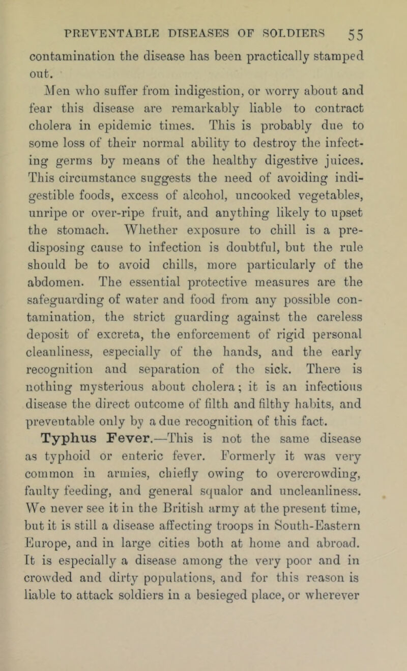 contcaminatiou the disease has been practically stamped out. Afen who suffer from indigestion, or worry about and fear this disease are remarkably liable to contract cholera in epidemic times. This is probably due to some loss of their normal ability to destroy the infect- ing germs by means of the healthy digestive juices. This circumstance suggests the need of avoiding indi- gestible foods, excess of alcohol, uncooked vegetables, unripe or over-ripe fruit, and anything likely to upset the stomach. Whether exposure to chill is a pre- disposing cause to infection is doubtful, but the rule should be to avoid chills, more particularly of the abdomen. The essential protective measures are the safeguarding of water and food from any possible con- tamination, the strict guarding against the careless deposit of excreta, the enforcement of rigid personal cleanliness, especially of the hands, and the early recognition and separation of the sick. There is nothing mysterious about cholera; it is an infectious disease the direct outcome of filth and filthy habits, and preveutable only by a due recognition of this fact. Typhus Fever.—This is not the same disease as typhoid or enteric fever. Formerly it was very common in armies, chiefly owing to overcrowding, faulty feeding, and general S(}ualor and uncleanliness. We never see it in the British army at the present time, but it is still a disease affecting troops in South-Eastern Europe, and in large cities both at home and abroad. It is especially a disease among the very poor and in crowded and dirty populations, and for this reason is liable to attack soldiers in a besieged place, or wherever