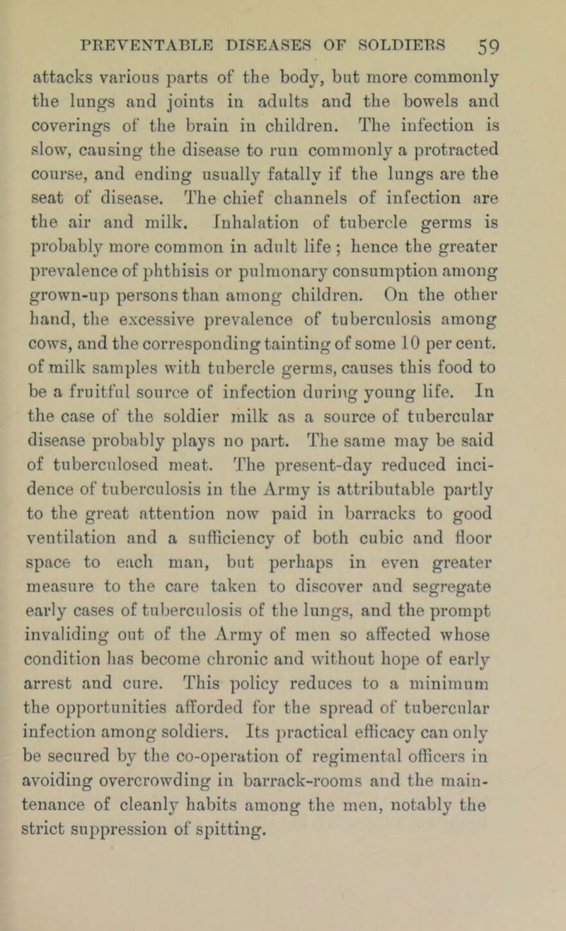 attacks various parts of the body, but more commonly the lungs and joints in adults and the bowels and coverings of the brain in children. The infection is slow, causing the disease to run commonly a protracted course, and ending usually fatally if the lungs are the seat of disease. The chief channels of infection are the air and milk. Inhalation of tubercle germs is probably more common in adult life ; hence the greater prevalence of phthisis or pulmonary consumption among grown-up persons than among children. On the other hand, the excessive prevalence of tuberculosis among cows, and the corresponding tainting of some 10 per cent, of milk samples with tubercle germs, causes this food to be a fruitful source of infection during young life. In the case of the soldier milk as a source of tubercular disease probably plays no part. The same may be said of tuberculosed meat. The present-day reduced inci- dence of tuberculosis in the Army is attributable pai-tly to the great attention now paid in barracks to good ventilation and a sufficiency of both cubic and floor space to each man, but perhaps in even greater measure to the care taken to discover and segregate early cases of tuberculosis of the lungs, and the prompt invaliding out of the Army of men so affected whose condition has become chronic and without hope of early arrest and cure. This policy reduces to a minimum the opportunities afforded for the spread of tubercular infection among soldiers. Its jn’actical efficacy can only be secured by the co-operation of regimental officers in avoiding overcrowding in barrack-rooms and the main- tenance of cleanly habits among the men, notably the strict suppression of spitting.