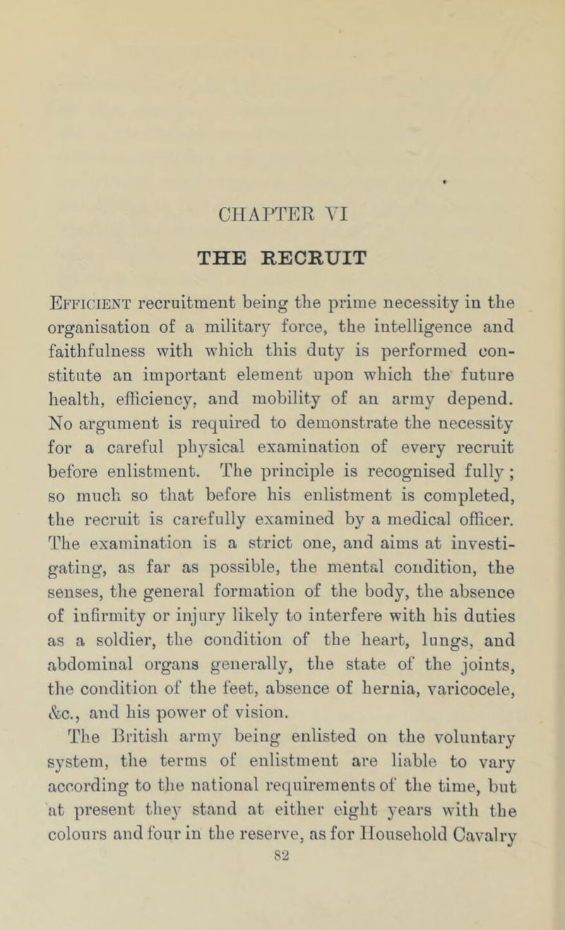 THE RECRUIT Efficient recruitment being the prime necessity in the organisation of a militarj'’ force, the intelligence and faithfulness with which this duty is performed con- stitute an important element upon which the future health, efficiency, and mobility of an army depend. No argument is required to demonstrate the necessity for a careful ph3rsical examination of every recruit before enlistment. The principle is recognised full}^; so much so that before his enlistment is completed, the recruit is carefully examined by a medical officer. The examination is a strict one, and aims at investi- gating, as far as possible, the mental condition, the senses, the general formation of the body, the absence of infirmity or injury likely to interfere with his duties as a soldier, the condition of the heart, lungs, and abdominal organs generally, the state of the joints, the condition of the feet, absence of hernia, varicocele, tfec., and his power of vision. The British army being enlisted on the voluntary system, the terms of enlistment are liable to vary according to the national requirements of the time, but at present the}^ stand at either eight years with the colours and four in the reserve, as for Household Cavalry