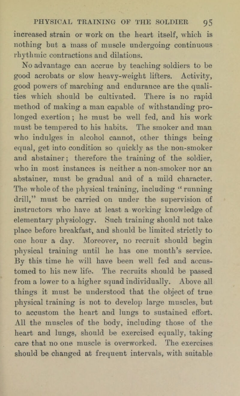 increased strain or work on the heart itself, which is nothing but a mass of muscle undergoing continuous rhythmic contractions and dilations. No advantage can accrue by teaching soldiers to be good acrobats or slow heavy-weight lifters. Activity, good powers of marching and endurance are the quali- ties w^hich should be cultivated. There is no rapid method of making a man capable of withstanding pro- longed exertion; he must be well fed, and his work must be tempered to his habits. The smoker and man who indulges in alcohol cannot, other things being equal, get into condition so quickly as the non-smoker and abstainer; therefore the training of the soldier, who in most instances is neither a non-smoker nor an abstainer, must be gradual and of a mild character. The whole of the physical training, including “ running drill,” must be carried on under the supervision of instructors who have at least a working knowledge of elementary physiology. Such training should not take place before breakfast, and should be limited strictly to one hour a day. Moreover, no recruit should begin physical training until he has one month’s service. ]3y this time he will have been well fed and accus- tomed to his new life. The recruits should be passed from a lower to a higher squad individually. Above all things it must be understood that the object of true physical training is not to develop large muscles, but to accustom the heart and lungs to sustained effort. All the muscles of the body, including those of the heart and lungs, should be exercised equally, taking care that no one muscle is overworked. The exercises should be changed at frequent intervals, with suitable