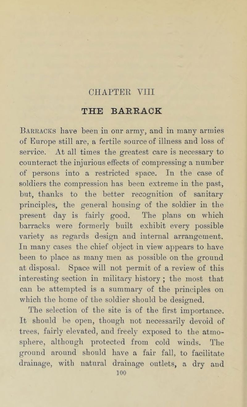 CHAPTER VIII THE BARRACK Barracks have been in onr arni}^, and in many armies of Europe still are, a fertile source of illness and loss of service. At all times the greatest care is necessary to counteract the injurious effects of compressing a number of persons into a restricted space. In the case of soldiers the compression has been extreme in the past, but, thanks to the better recognition of sanitary principles, the general housing of the soldier in the present day is fairly good. The plans on which barracks were formerly built exhibit every possible variety as regards design and internal arrangement. In many cases the chief object in view appears to have been to place as many men as possible on the ground at disposal. Space will not permit of a review of this interesting section in military history ; the most that can be attempted is a summary of the principles on which the home of the soldier should be designed. The selection of the site is of the first importance. It should be open, though not necessarily devoid of trees, fairly elevated, and freely exposed to the atmo- sphere, although protected from cold winds. The ground around should have a fair fall, to facilitate drainage, with natural drainage outlets, a dry and ]00
