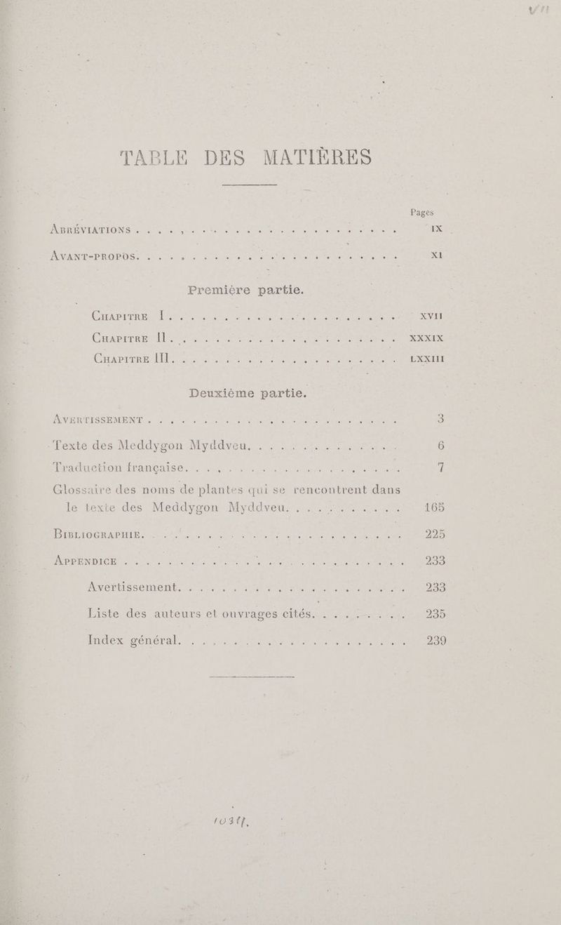 TABLE DES MATIÈRES | Pages PTE COIN Et RES OS FOOT Et EL RP Er Et Ant IX RE O sn; DA ST —— CLR CAR LENS Ar ere XI Première partie. sd DE PR RC ON DE CA De LE ne XVII Ca RU SE SE eee EE RE Y ER re Ne OU CE A At Fate LXXIH Deuxième partie. NP ROSE VS hr à RAS MATIN re Te J 'Texte des Meddygon Myddveu. rr 6 ” . . » . y, Glossaire des noms de plantes gui se rencontrent dans | Traduetion française. . .., le texte des Meddygon Myddveu. GL GODA HYR CS GR Ter IE a EE press nd Fr RER Me re Liste des auteurs et ouvrages cités. . NGR 235 wn ner 4 ANIT ^m 103{7,