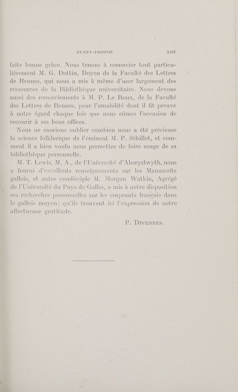 faite bonne grâce. Nous tenons à remercier tout particu- Hiêrement M. G. Dottin, Doyen de la Faculté des Lettres de Rennes, qui nous a mis à même d’user largement des ressources de la Bibliothèque universitaire. Nous devons aussi des remerciements à M. P. Le Roux, de la Faculté des Lettres de Rennes, pour l’amabilité dont il fit preuve à notre égard chaque fois que nous eûmes l’occasion de recourir à ses bons offices. Nous ne saurions oublier combien nous a été précieuse la science folklorique de l’éminent M. P. Sébillot, et com- ment il a bien voulu nous permettre de faire usage de sa bibliothêgue personnelle. M. T. Lewis, M. A., de l’Université d’Aberystwyth, nous a fourni d’excellents renseignements sur les Manuscrits gallois, et notre condisciple M. Morgan Watkin, Agrégé de l'Université du Pays de Galles, a mis à notre disposition ses recherches personnelles sur les emprunts français dans le gallois moyen; qu'ils trouvent ici I expression de notre alfectueuse gratitude. P. DIvERRES.