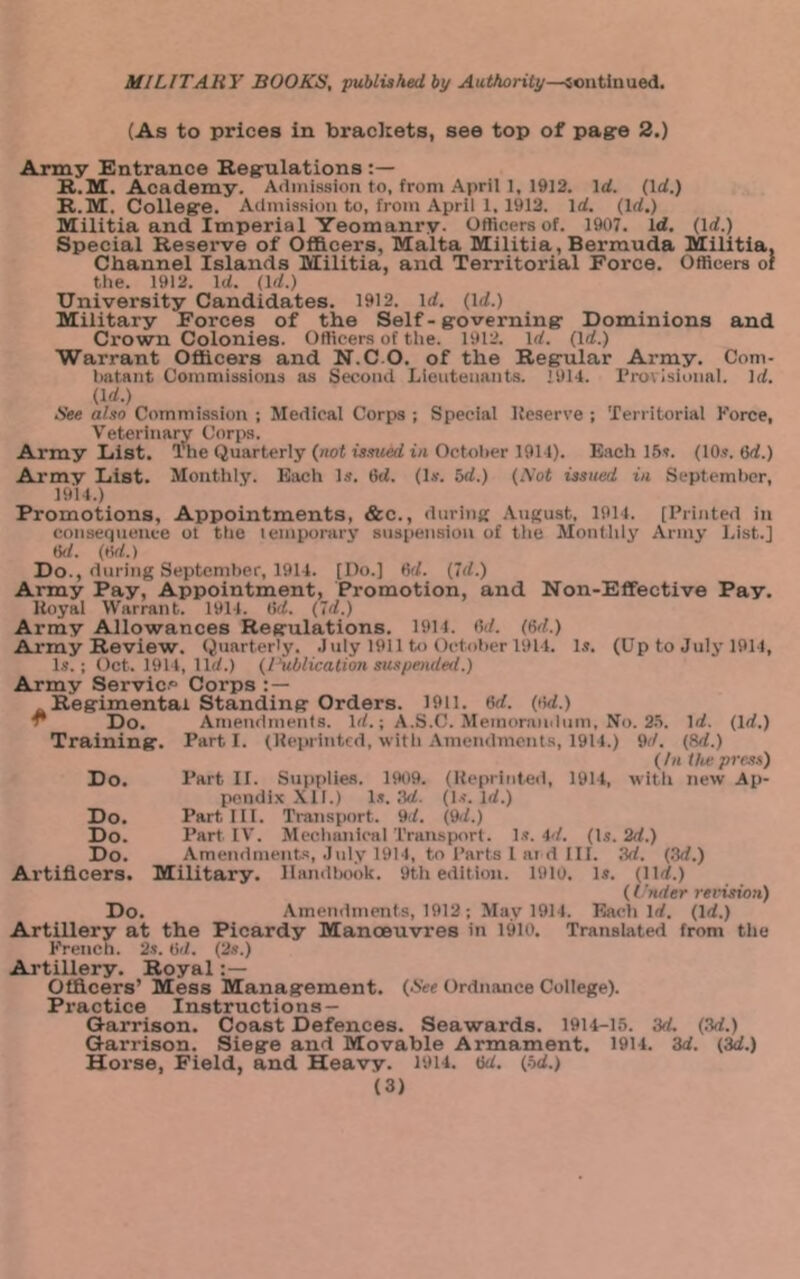 (As to prices in bracltets, see top of pa^e 2.) Army Entrance Reg-ulations R.M. Academy. Adini.ssioii to, from April 1, 1912. Id. (Id.) R.M. Colleg'e. Admission to, from April 1, 1912. Id. (Id.) Militia and Imperial Yeomanry. Oflicers of. 1907. Id. (Id.) Special Reserve of Officers, Malta Militia, Bermuda Militia. Channel Islands Militia, and Territorial Force. Officers of the. 1912. Id. (Id.) University Candidates. 1912. id. (id.) Military Forces of the Self - g-overning' Dominions and Crown Colonies. Officers of the. 1912. Id. (Id.) Warrant Officers and N.C O. of the Reg’ular Army. Com- hatant Commissions as Second Lieutenants. 1914. rrovisional. Id. (Irf.) See also Commission ; Medical Corps ; Special Keserve ; Territorial Force, Veterinary Corps. Army List. Tlie Quarterly (aof is.TMed ta October 1911). Bach 15?. (10.?. 6d.) Army List. Monthly. Each Is. 6d. (Is. 5d.) (.Vot issued in September, 1914.) Promotions, Appointments, &c., <lnrinit Aufcust, 1914. [Printed in consequence ot the temporary snspension of the Monthly Army l.ist.j M. (tvf.) Do., during Septemher, 1914. [Do.) Od. (Id.) Army Pay, Appointment, Promotion, and Non-Effective Pay. Uoyal Warrant. 1914. (id. (Id.) Army Allowances Reg'ulations. 1911. (Id. (Gd.) Army Review. (Quarterly. .Inly 1911 tj> October 1914. 1,?. (Up to July 1914, 1.?.; Oct. 1914, lid.) (rublicalioH suspended.) Army Servic.® Corps Regimental Standing Orders. 1911. 6d. (lUi.) ^ Do. Amendments. Id.; A.S.C. .Memorandnm, No. 25. Id. (Id.) Training. Parti. (Heprintcd, with Amendments, 1914.) 9d. (M.) (hi the press) Do. Part 11. Supt'iies. 1909. (Keprinted, 1914, with new Ap- pendix Xll.) 1.?. .'Id. (1.?. Id.) Do. Part 111. TriUisport. 9d. (9.L) Do. Part IV. Mechanical Transport. 1.?. 4d. (Is. 2d.) Do. Amendments, .July 1914, to I’arts 1 at d III. ,1d. (.Id.) Artificers. Military. llandUtok. 9th edition. 19lo. 1.?. (lid.) (('nder revision) Do. Amendments, 1912 ; May 1914. Each Id. (Id.) Artillery at the Picardy Manoeuvres in 1910, Translated from the French. 2?. (id. (2s.) Artillery. Royal Officers’ Mess Management. (See Ordnance College). Practice Instructions — Garrison. Coast Defences. Seawards. 19U-15. 3d. (.Id.) Garrison. Siege and Movable Armament. 1914. 3d. (3d.) Horse, Field, and Heavy. 1914. tjd. (hd.)