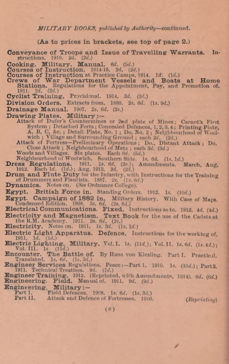 (As to prices In brackets, see top of pag-e 2.) Conveyance of Troops and Issue of Travelling: Warrants. In- structions. 1910. 2d. {2d.) Cooking'. Military. Manual. 6rf. (5rf.) Courses of Instruction. 1914-15. 2d. {2d.) Courses of Instruction at Practice Camps, 1914. \d. {Id.) Crews of War Department Vessels and Boats at Home Stations. Kegulations for the Appointment, Pay, and Promotion of. 1911. 2d. {2d.) Cyclist Training. Provisional. 1914. 3d. {34.) Division Orders. Extracts from. 1880. 2s. &d. (is. 9rf.) Drainage Manual. 1907. 2s. 6rf. (2s.) Drawing Plates. Military Attack of Dufor’s Countermines or 2nd plate of Mines; Carnot’s First System ; Detached Forts; Concealed Defences, 1.2,.3. 4; Printing Plate, A, B, C, &c. ; Detail Plate, No. 1 ; Do. No. 2 ; Neiglihourliood of tVool- wich ; Village and Surrounding Ground ; each 2d. {2d.) Attack of Fortress—Preliminary Operations ; Do., Distant Attack ; Do. Close Attack ; Neighbourhood of Metz ; each 3(f. {3d.) Woods and Villages. S^ix plates. Kacli (5rf. (5(f.) Neighl)ourhood of Woolwich. Southern Side. Is. 6d. {Is. Id.) Dress Begulations. 1911. 2s. tW. {2s.); Amendments. March, Aug. 1912. Each Irf. (Iff.); Aug. 1913. 2d. {24.) Drum and Piute Duty for the Infantry, with Instructions for the Training of Drummers and Flautists. 1887. 2s. (Is. (id.) I Dynamics. Notes on. (.See Ordnance College). Egypt. British Force in. Standing Orders. 1912. is. (lorf.) Egypt. Campaign of 1882 in. Military History. With Case of Mans. Condensed Edition. 1908. 3s. 6d. (2s. Sd.) Electrical Communications. Fixed. Instructions .as to. 1912. id. (id.) Electricity and Magnetism. Text Book for the use of the Cadets at the K.M. Academy. 1911. 2s. Gd. (2s.) Electricity. Notes on. 1911. Is. 3<f. (Is. Irf.) Electric Light Apparatus. Defence. Instructions for the working of 1911. Irf. (Irf.) ^ Electric Lighting. Military. Vol.I. is. (llrf.); Vol.II. ls.6rf. (ls4rf)- Voi. III. Is. (llrf.) ' ’ Encounter. The Battle of. By Hans von Kiesling. Part I. Practic.il Translateil. l.s. 6rf. (Is. 3d.) Engineer Services Begulations. PeacePart 1. 1910. Is. (10rf.);Part3 1911. Technical Treatises. 9rf. (7rf.) Engineer Training. 1912. (Beprinted, with Amendments, 1914). Gd. {(id.) Engineering. Field. Manual of. 1911. 9rf. (9rf.) Engineering. Military: — Parti. Field Defences. 1908. Is. (k/. {is.34.) Part II. Attack and Defence of Fortresses. 1910. (lieprintiny)