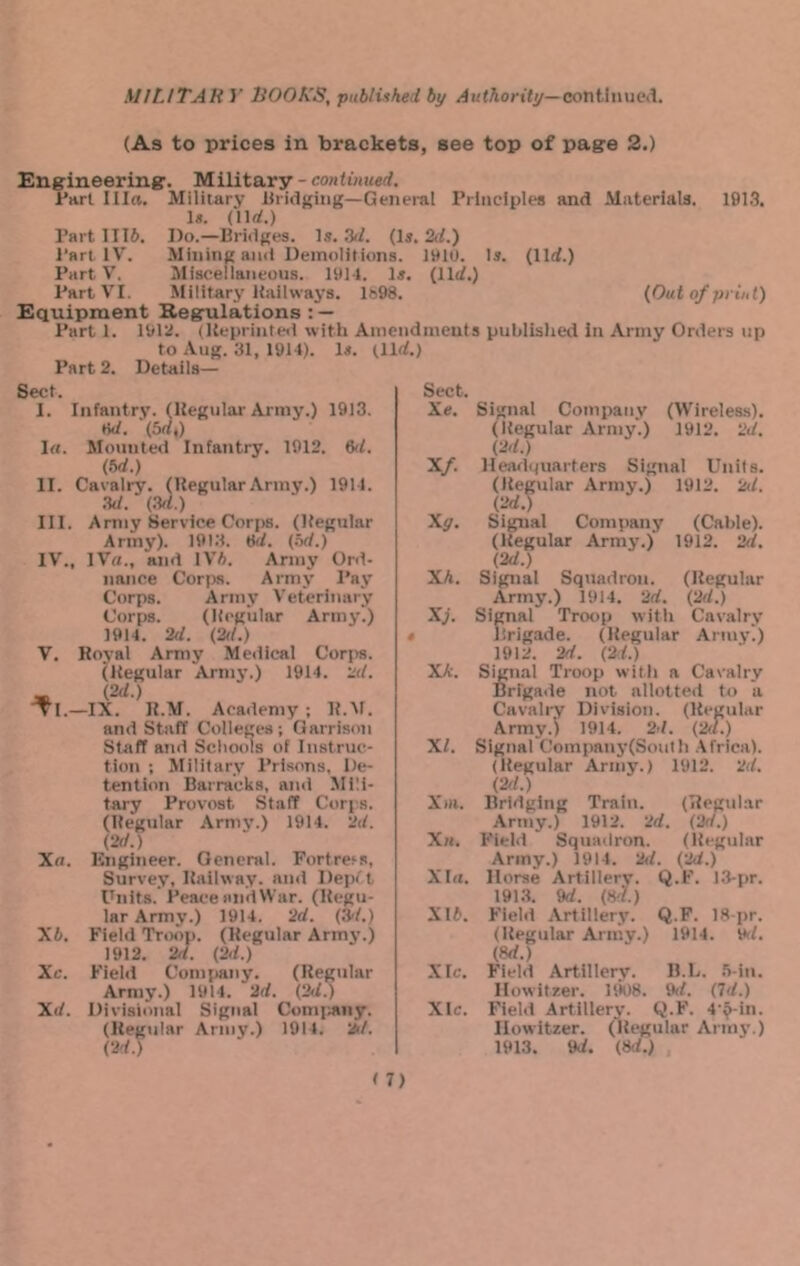 MILITAK y HOOK'S, publuked by continued. (As to prices in brackets, see top of pag:e 2.) Engineering. Military - continued. Part I lire. Military bridging—General Principles and Materials. 1913. 1«. (lln!.) Part 1116. Do.—Bridges. Is. .V. (Is. 2.1) Part IV. Mining and Demolitions. IHIO. Is. (llrf.) Part V, Misceiianeous. 1911. Is. (lit/.) Part VI. Military Itailways. Ife98. (Out of pi ini) Equipment Regulations : — Part 1. 1912. (Ueprintetl with Amendments published in Army Orders up to Aug. 31, 1914). Is. tllrf.) Part 2. Details— Sect. I. Infantry. (Regular Army.) 1913. tW. (Srf,) Irt. Mounted Infantry. 1912. M. (bd.) II. Cavalry. (RegularArmy.) 1911. ad. (ad.) III. Army Service Cori)s. (Regular Army). 1913. tk/. (od.) IV. , IVti., and IV6. Army Ord- nance Corps. Army Pay Corps. Army Veterinary Corps. (Regular Army.) 1914. 2d. (2d.) V. Royal Army Medical Corps. (Regular Arm3'.) 1914. 2d. - (2d.) ■TI.—IX. R.M. Academy ; R.M. and Staff Colleges; Garrison Staff and Scliools of Instruc- tion : Military Prisons, De- tention Barracks, and Mili- tary Provost Staff Corps. (Regular Armj’.) 1914. 2d. (2d.) Xti. Kngineer. General. Fortress, Survey, Railway, and Depf t Units. I'eace nndWar. (Regu- lar Army.) 1914. 2d. (2/1.) X6, Field Troop. (Regular Armj'.) 1912. 2f/. (2d.) Xc. Field Com{)any. (Regular Army.) 1911. 2d. (2d.) Xd. Divisional Signal Comimny. (Regular Army.) 1911. 1*/. (2d.) Sect. Xe. Signal Company (Wireless). (Regular Army.) 1912. 2d. (2d.) Xf. lleadipiarters Signal Units. (Regular Army.) 1912. 2(/. (2d.) Xg. Signal Company (Cable). (Regular Army.) 1912. 2d. (2d.) Xk. Signal Squadron. (Regular Army.) 1914. 2d. (2d.) Xj. Siptal Troop with Cavalry * brigade. (Regular Army.) 1912. 2d. (2d.) Xk. Sign.-il Troop witli a Cavalry Brigade not allotted to a Cavalry Division. (Regular Army.) 1914. 2d. (2d.) XI. Signal Company(Sonth Africa). (Regular Army.) 1912. 2d. (2d.) Xiii. Bridging Train. (Regular Army.) 1912. 2d. (2d.) Xh. Field Squadron. (Regular Army.) 1914. 2d. (2d.) Xla. Horse Artillery. Q.F. 13-pr. 191.3. 9d. (8d.) X16. Field Artillery. Q.F. 18-pr. (Regular Army.) 1914. Vil. (M.) XIc. Field Artillery. B.D. .Vin. Howitzer. uk)8. 9d. (7d.) Xlc. Field Artillerj'. Q.F. 4‘^-in. Howitzer. (Regular Armj’.) 1913. 9d. (8d.)