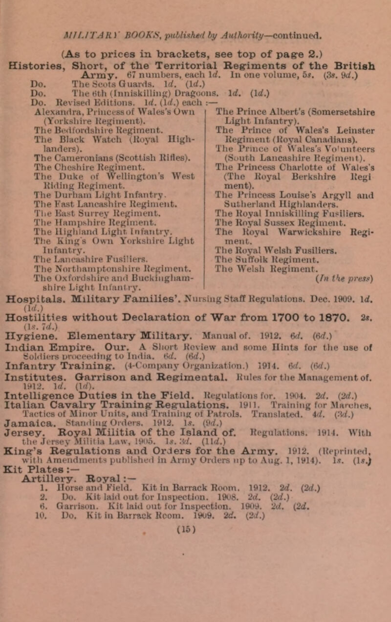 (As to prices in brackets, see top of pagre 2.) Histories, Short, of the Territorial Regriments of the British Army. 67 nunibei-s, each Id. In one volume, 5i. (3». 9d.) Do. The ricots G uards. Id. (Id.) Do. The Hth (Inuisklllinj;) Dragoons. Id. (Id.) Do. Revlseil Kilitloiis. Id. (Id.) each ; Alexandra, I’riucessof Wales’s Own (Yorksliire Uejjiinent). The Bedfordshire Ueulment. The Black Watch (Royal High- landers). The Cameron Ians (Scottish Rltles). The Cheshire Regiment. The Duke of Wellington's West Riding Regiment. The Durham Light Infantry. The l*'a.st Lancashire Regiment. The Bast Surrey Regiment. The Hamp.shire Regiment. The Highland Light. Infantry. The King's Own Yorkshire Light Infantry. The Lancashire Fusiliers. The Northamptonshire Regiment. The Oxfordshire and Buckingham- shire Light Infantry’. Hospitals. Military Families’. Nursing Staff Regulations. Dec. 1909. id. (Id.) Hostilities without Declaration of War from 1700 to 1870. 2s, (l.?. 7d.) Ily^iene. Elementary Military. Manual of. 1912. M. (6d.) Indian Empire. Our. A Short Keview and some Hints for the use of Soldiers uroceeding to India. 6d. (6d.) Infantry Training'. (4-('omi)any Organization.) 1914. M. (6d.) Institutes. Garrison and Regimental. Rules for the Management of. 1912. Id. (Id). Intelligence Duties in the Field. Regulations fur. 1964. 2d. (2d.) Italian Cavali-y Training Regulations. 1911. Training for .Marches, Tactics of Minor Units, and Training of Patrols. Translated. 4</. (.Td.) Jamaica, standing Orders. 1912. Is. (9d.) Jersey. Royal Militia of the Island of. Regulations. 1914. M’ith the Jersey Mililia Law, 1900. Is. .'Id. (lid.) King’s Regulations and Orders for the Army. 1912. (Reiirinted, with Amendments puhlisheil in Army Orders up to Aug. 1, 1914). l.s. (Is.) Kit Plates Artillery. Royal 1. Horse and Field. Kit in Barrack Room. 1912. 2d. (2d.) 2. Do. Kit laid out for Inspection. 1908. 2d. (2d.) 6. Garrison. Kit laiil out for Inspection. 19o9. 2d. (2d. 10. Do. Kit in Barrack Room. 19o9. 2d. (2d.) (15) Tile Prince Albert's (Somersetshire Light Infantry). The Prince of' Wales’s Leinster Regiment (Royal Canadians). Tile I’rmce of \\ ales’s Vo'untcers (South Lancashire Regiment). The Princess Charlotte of Wales's (The Royal Berkshire Regi ment). The Princess Louise's Argyll and Sutherland Highlanders. The Royal Inniskilling Fusiliers. The Royal Sussex Regiment. The Royal Warwickshire Regi- ment. The Royal Welsh Fusiliers. The Suffolk Regiment. The Welsh Regiment. (/» the press)