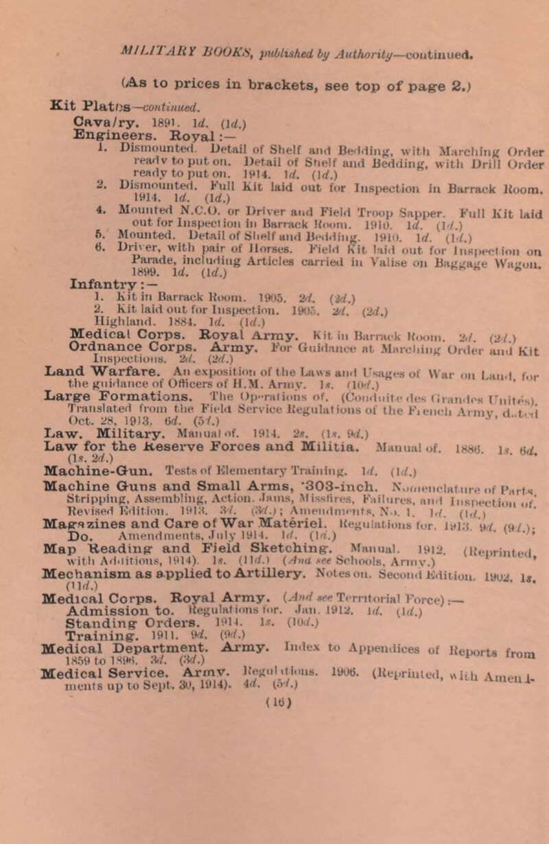 (As to prices in brackets, see top of pag-e 2.) Kit PlatOs—continued. Cava/ry. 1891. \d. (id.) Engineers. Royal 1. Disiiiouiited. Detail of Shelf and Bedding, witli Marcliing Order ready to put on. Detaii of Shelf and Bedding, witli Drill Order ready to put on. 1914. Id. (Id.) 2. Dismounted. Kull kit laid out for Inspection in Barrack Boom. 1914. Id. (Id.) 4. Mounted N.C.O. or Driver and Field Troop Sapper. Full Kit laid out for Inspection in Barrack Boom. 1910. Id. (Id.) 6. Mounted. Detail of Shelf and Bedding. 1910. Id. (Id.) 6. Dii\er, with pair of Jlorses. Field Kit laid out for Inspection on Articles carried in Valise on Baggage Wagon. Infantry: — 1. Kit in Barrack Boom. 1905. 2'f. (id.) 2. Kit laid out for Inspection. 1905. 2/1. (2d.) lligitland. 1884. Id. (Id.) Medical Corps. Royal Array. Kit in Barrack Itoom. 2d. (ad.) Ordnance Corps. Army. For Guidance at .Miuching Order and Kit Inspections, ad. (2d.) Land Warfare. An exposition of the Taiws and Usiiges of War on I and the guidance of Officers of H.M. Army. l.<. (lod.) ^ ’ Large Formations. The Op-rations of. (Condnite des Grandcs ladtes) Tiaiislated from tlie Field Service Begulations of the Fiencli Armv d t!-.! Oct. 28. 1913. (id. (b1.) Law. Military. Manual of. 1914. 2s. (1.^. 9d.) Law for the Reserve Forces and Militia. Manual of. I88t5 i.? 8d (1.?. ad.) Machine-Gun. Tests of Klementary Training. Id. (Id.) Machine Guns and Small Arms, ‘SOB-inch. Nornenclature of Farts Stripping. Assembling, Action, .lams, Mi.sslires, Failures, and Inspection .o' Bevised Kdition. 19i;t. 3d. (3d.); Amenilmcnts, N.i, l. ],(_ (id) Magazines and Care of War Materiel. Begulations for. i9i;s wi m/). Do. Amendments, July 1914. Id. (id.) ‘ Map Reading and Field Sketching. Manual. 1912. (lienrintcii with Additions, 1914). 1.?. (lid.) (/l»d .ve« Schools, Army.) ’ Mechanism as a pplied to Artillery. Notes on. Second liditiou. l»ua i* (tld.) ’ * Medical Corps. Royal Army. (Al«d *ee Territorial Force):— Admission to. Itegulations for. .Ian. I9ia. id. (id.) Standing Orders. 1914. is. (lud.) Training. 1911. 9d. (9d.) Medical Department. Army. Index to Appendices of Beuorts frmn 18.59 to 1898. :W. (3d.) ^ Medical Service. Army. Be.gu lit ions. 1908. (Uepriuled, with Amen u ments up to Seiit. 30, 1914). 4d. (o-/.) (18)