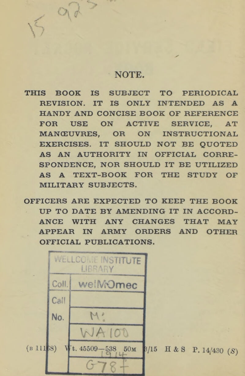 NOTE THIS BOOK IS SUBJECT TO PERIODICAL REVISION. IT IS ONLY INTENDED AS A HANDY AND CONCISE BOOK OF REFERENCE FOR USE ON ACTIVE SERVICE, AT MANOEUVRES, OR ON INSTRUCTIONAL EXERCISES. IT SHOULD NOT BE QUOTED AS AN AUTHORITY IN OFFICIAL CORRE- SPONDENCE, NOR SHOULD IT BE UTILIZED AS A TEXT-BOOK FOR THE STUDY OF MILITARY SUBJECTS. OFFICERS ARE EXPECTED TO KEEP THE BOOK UP TO DATE BY AMENDING IT IN ACCORD- ANCE WITH ANY CHANGES THAT MAY APPEAR IN ARMY ORDERS AND OTHER OFFICIAL PUBLICATIONS. ..c^LCl ■ oTITUTE Lit ■ Y Coll Call No. welIVKDmec (nlli;8) V tA WA IC^ t. 45509—538 60m Q-7g T X. 715 H & S P. 14/430 (-S')