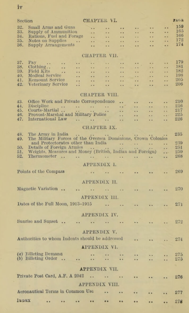 Section CHAPXEll \ I. 32. Small Anns and Guns PAoa 159 33. Supply of Ammunition 105 34. nations, Fu(!l and Forafio 166 35. Notes on Supplies 172 36. Supply Arrangements 174 CUAl'TEll Vll. 37. Fay 179 38. Clothing.. 181 39. Field Kits 182 40. Medical Service 198 41. Kemount Service 205 42. Veterinary Service .; 206 CHAPTER Vlll. 43. Office Work and Private Correspondence .. 210 44. Hiscipline 216 45. Courts-Martial .. 217 46. Provost-Marslial and Military Police 225 47. International Law 226 CHAPTER IX. 48. The Army in India .. 235 49. The Military Forces of the Oversea Dominions, and Protectorates other than India Crown Colonies 239 50. Details of Foreign Armies • • • • . . 251 51. Weights, Jloasures and .Money (British, Indian and Foreign) 259 52. Thermometer .. .. • • 268 APPENDIX 1. Points of the Compass •• •• 269 APPENDIX 11. Magnetic Variation .. .. • . 270 APPENDIX 111. Dates of the Full Moon, 1913-1915 .. •• 271 APPENDIX IV. Sunrise and Sunset ,. • • •• 272 APPENDIX V. Authorities to whom Indents should be addressed • • • • . . 274 APPENDIX VI. (a) I’.illcting Deinana 275 (6) Billeting Order .. •• 275 APPENDIX VII. Private Post Card, A.F. A 2042 • • 276 APPENDIX VIII. Aeronautical Terms in Common Use • • 277 Itinsix .. .. • • 276