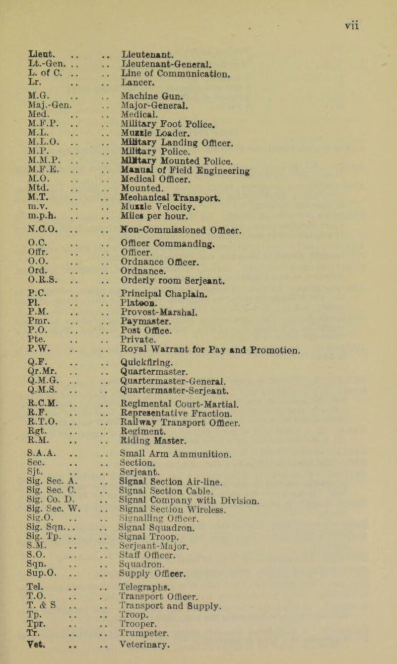 Lt.-Qen. .. .. TJeutenent-Oeneral. L. ofC. .. .. Line of CommanicatioD. Lr. Lancer. M.Q. .. .Machine Oun. Haj.-Qen. .. .'ilajor-Generai. Med. .. .Medical. M.F.P. .. .. .Military Foot Police. M.L. .. .Mniile Loader. M.L.O. .. .. Military Landing Officer. M.r. ilililary Police. M.M.P. .. Military Mounted Police. M.F.E. .. Maaual of Field Engineering M.O. Medical Officer. Mtd. .. Mounted. M.T. Mechanical Tranaport. ni.v. Muiile Velocity. m.p.h. .. Milea per hour. N.C.O. .. .. Kon-Cominiasioned Officer. O.C. .. Officer Commanding. Offr. .. Officer. 0.0. .. Ordnance Officer. Ord. .. Ordnance. O.E.S. .. .. Orderly room Serjeant. P.C. .. Principal Chaplain. PI. Plateoa. P.M. .. Provost-Marshal. Pmr. .. Paymaster. P.O. .. Post Office. Pte. .. Private. P.W. .. Royal Warrant for Pay and Promotion. Q.F. .. Quickflring. Qr.Mr. .. .. Quartermaster. Q.M.O. .. .. Quartermaster-General. Q.M.S. .. Quartermaster-Serjeant. R.C.M. .. .. Regimental Court-Martial. R.F. .. Representative Fraction. R.T.O. .. Railway Transport Officer. Rflt. .. Regiment. R..M. .. Riding Master. 8.A.A. .. Small Arm Ammunition. Sec. .. Section. Sjt. .. Serjeant. Sig. Sec. A. .. Signal Section Air-line. Sig. Sec. C. .. Signal .Section Cable. Sig. Co. 1). .. Signal Company with Division. Sig. .Sec. W. .. Signal Section Wireless. Sig.O. .. Signalling Officer. Sig. Sqn... .. Signal Squadron. Sig. Tp. .. .. Signal Troop. S.M. .. Serjeant-.Mtijor. 8.0. .. Stair Officer. Sqn. .. Squadron. Sup.O. .. .. Supply Officer. Tel. .. Telegraphs. T.O. . Transport Officer. T. * S .. .. Transport and Supply. Tp. .. Troop. Tpr. .. Trooper. Tr. .. Trumpeter. Vet. .. Veterinary.