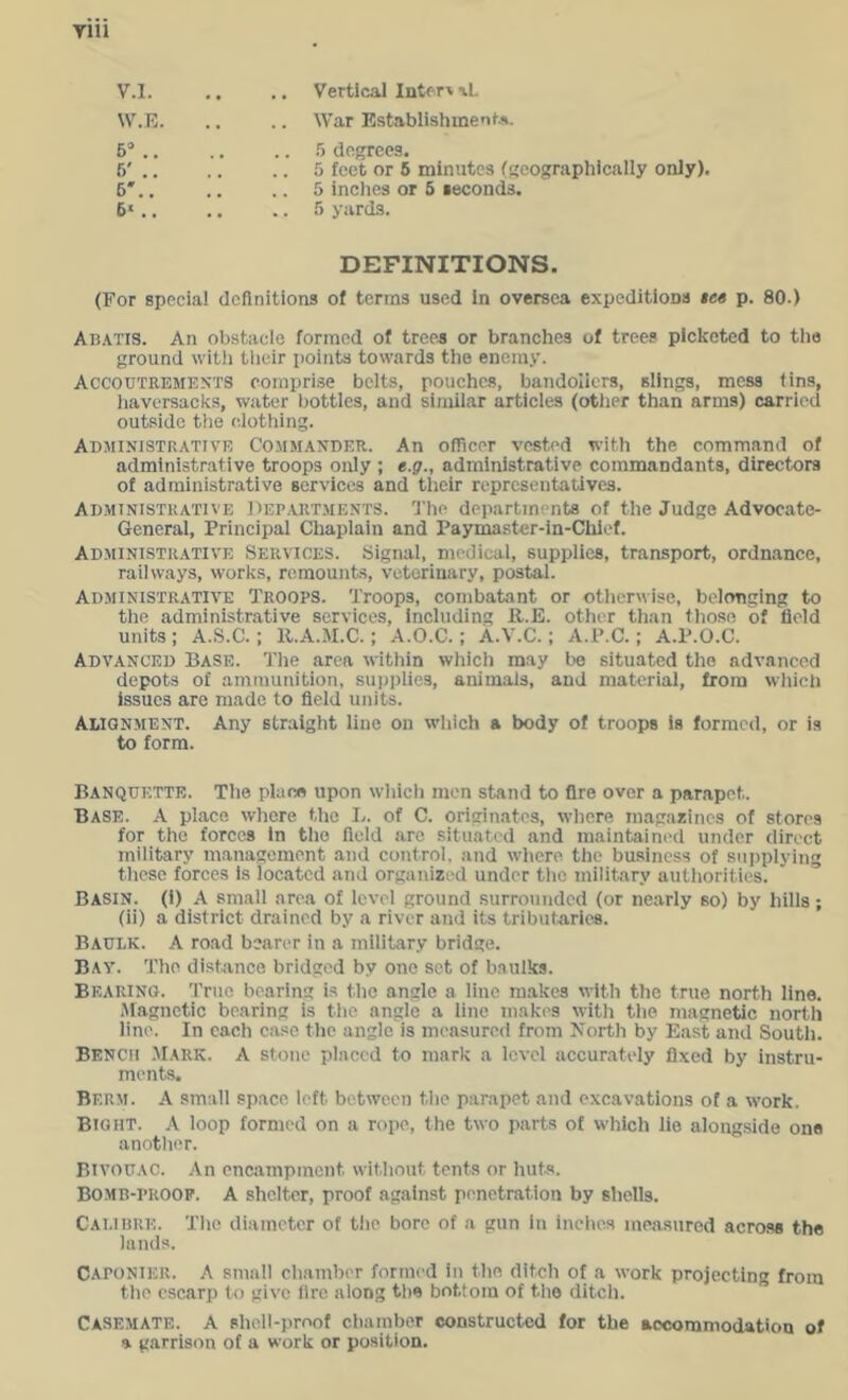 V. l. .. .. Vertical Intf'rv\L W. E. .. .. War EstablishmentA. 6” 6' 6' 6« 5 degrees. 5 feet or 6 minutes (gcographieally only). 5 inehes or 5 seconds. 5 yards. DEFINITIONS. (For special definitions of terms used in oversea expeditions tee p. 80.) An.\Tis. An obstacle formed of trees or branches of trees picketed to tlie ground witli tlieir points towards the enemy. Accoutrements oompri.se belts, pouches, bandoliers, slings, mess tins, liaversacks, water bottles, and similar articles (otlier than arms) carried outside the clothing. Administrative Commander. An officer vested with the command of administrative troops only ; e.g., administrative commandants, directors of administrative services and their representatives. Administrative Dep.artments. The departments of the Judge Advocate- General, Principal Chaplain and Paymaster-in-Chief. Administrative Services. Signal, medical, supplies, transport, ordnance, railways, works, remounts, veterinary, postal. Administrative Troops. Troops, combatant or otlierwise, belonging to the administrative services, including ll.E. other than those of field units; A.S.C.; R.A.M.C.; A.O.C.; A.V.C.; A.P.C.; A.P.O.C. Advanced Base. Tiie area within whicli may be situated the advanced depots of ammunition, supplies, animals, and material, from which issues are made to field units. Alignment. Any straight line on wliich a body of troops is formed, or is to form. Banquette. The place upon whicli men stand to fire over a parapet. Base. A place where the L. of C. originates, where magasincs of stores for the forces in tlio field arc situated and maintaini'd under direct military management and control, and wdiere the business of supplying tlicsc forces is located and organized under the military autliorities. Basin. (1) A small area of level ground surrounded (or nearly so) by hills; (ii) a district drained by a river and its tributaries. Baulk. A road bearer in a military bridge. Bay. The distance bridged by one set of baulks. Bearing. True bearing is the angle a line makes with the true north line. Magnetic bearing is tlie angle a line makes with the magnetic north line. In each case the angle is measured from North by East and South. Bench .Mark. A stone placed to mark a level accurately fixed by instru- ments. Berm. A small space left between the parapet and excavations of a work. Bight. A loop formed on a rope, the two parts of which lie alongside one another. bivouac. An encampment without tents or huts. BOMB-PROOP. A shelter, proof against penetration by shells. Calibre. Tlie diameter of tlie bore of a gun in indies measured across the lands. CAPONIER. A small chamber formed in the ditch of a work projecting from the escarp to give fire along the bottom of the ditch. Casemate. A shell-proof chamber constructed for the accommodation of a garrison of a work or position.