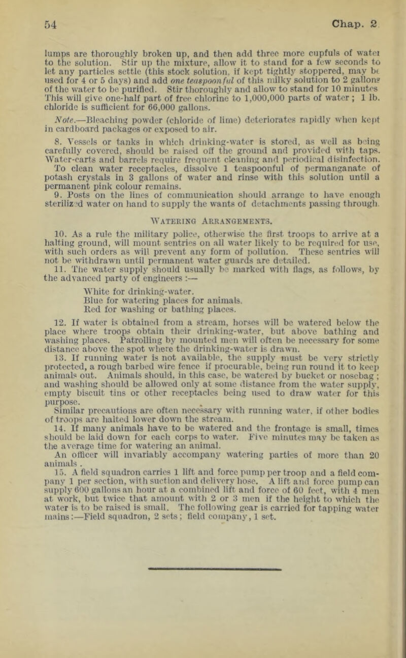 lumps are thoroughly broken up, and then add three more cupfuls of watei to the solution. Stir up the mixture, allow it to stand for a few seconds to li^t any particles settle (this stock solution, if kept tightly stoppered, may be used for 4 or 5 days) and add one teaspoon ful of this milky solution to 2 gallon? of the water to be purified. Stir tiioroughly and aliow to stand for 10 minutes Tliis wili give one-lialf part of free chlorine to 1,000,000 parts of water; 1 lb. chloride is suflicient for 66,000 gallon.s. Note.—Blo.aching powder (chloride of lime) deteriorate.? rapidiy when kept in cardboard packages or exiwsed to air. 8. Vessels or tanks in which drinking-water is stored, as weil as being carefully covered, should be raised off the ground and provided with taps. Water-carts and barrels require frequent cleaning and periodical disinfection. To clean water receptacles, dissolve 1 teaspoonful of permanganate of potash crystals in 3 gallons of water and rinse with this solution until a permanent pink colour remains. 9. Po.sts on the lines of communication shouid arrange to iiave enough stcriliz -d water on hand to supply tlie wants of detachments i>a.ssing through. Watering Arrangements. 10. As a rule the military police, otherwise the first troops to arrive at a halting ground, wiil mount sentries on all water likely to be required for use, with such orders as will prevent any form of pollution. These sentries wiil not be withdrawn untii permanent water guards are detailed. 11. The water supply should usually be marked with Hags, as follows, by the advanced party of engineers ;— White for drinking-water. Biue for watering piaces for animals. Bed for washing or bathing places. 12. If water is obtained from a stream, horses will be watered below the place where troops obtain their drinking-water, but above bathing and washing places. Patrolling by mounted men will often be neces.sary for some distance, above the spot where the drinking-water is drawn. 13. If running wati'r is not available, the supply inu.st be very strictly protected, a rough barbed wire fence if procurable, being run round it to keep animals out. Animals should, in this case, be watered by bucket or nosebag ; and washing should be allowed only at some distance from the water supply, empty biscuit tins or other receptacles being used to draw water for this purpose. Similar precautions are often necessary with running water, if other bodies of troops are halted lower down the stream. 14. If many animals have to be watered and the frontage is small, times should be laid down for each corps to water. Five minutes may be taken ivs the average time for watering an animal. An olUcer will invariably accompany watering parties of more tlian 20 animals . 15. A field squadron carries 1 lift and force pump per troop and a field com- liany 1 per section, with suction and delivery hose. A lift and force pump can supply 600 gallons an hour at a combined lift and force of 60 feet, with 4 men at work, but twice that amount with 2 or 3 men it the height to which tlie water is to be raised is small. The following gear is carried for tapping water mains:—Field squadron, 2 sets; field company, 1 set.