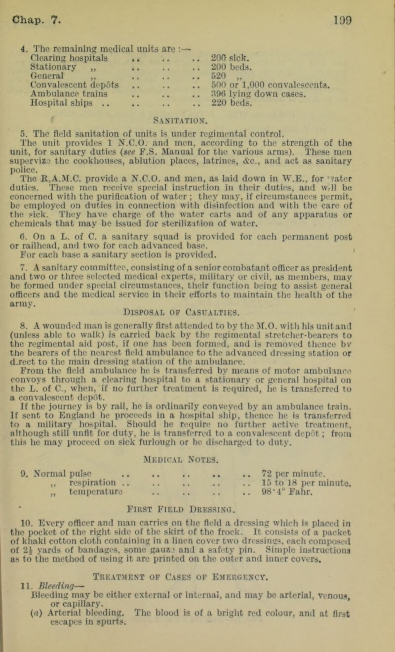 4. The remaining medical units are :— Clearing hospitals 200 sick. Stationary „ 200 beds. General ,, &20 „ Convalescent dep6ts 500 or 1,000 convalescents. Ambulance trains lying down cases. Hospital ships .. 220 beds. < S.VNIT.\TIO\. 5. Tlio A('l(l sanitation of units is under rcpiniental control. The unit provides 1 N.C.O. and men, according to the strength of the unit, for sanitary duties {see F.S. .Manual for tlie various arms). These men supervisj the cookliouses, ablution piaces, latrines, Ac., atid act as sanitary police. The 11.A..M.C. provide a N.C.O. and men, a.s laid down in W.E., for 'vater dutic's. These men receive special instruction in their duties, and wdl be concerned witli the puriflcation of water; they may, if circumstances permit, be employed on duties in eonnection with disinfection and with the care of the sick. They have charge, of the water carts and of any apparatus or chemieals that may be issued for sterilization of water. 6. On a L. of C. a sanitary squad is provided for each permanent post or railhead, and two for each advanced base. For each base a sanitary section is provided. 7. \ sanitary committee, consisting of a senior combatant otlicer as president and two or three selected medical experts, military or civil, as members, may be formed under special circumstances, their function being to assist general officers and the medical service in their efforts to maintain tlie health of the army. OlSP0S.\L OF C.tSU.tl.TIES. 8. X wounded man is generally first attended to by the If.O. with his unitand (uidess able to walk) is carried b.ack by the regimental stretcher-bearers to the regimental aid post, if one has been form-d, and is removed thence bv the bearers of the nearest fleld ambulance to the advanced dressing station or d.rect to the main dressing station of the ambulance. From the field ambulance he is transferred by means of motor ambulance convoys through a clearing hospital to a stationary or general ho.spital on the L. of C., when, if no further treatment is required, he is transferred to a convalescent depot. If the journey is by rail, he is ordinarily conveyed by an ambulance train. If sent to England he proceeds in a hospital ship, thence he is transferred to a military hospital. Should he require no further active treatment, although still unfit for duty, he is transferred to a convalescent depot ; from this he may proceed on sick furlough or be discharged to duty. MEhlC.VI, Notes. 9. Normal pulse ♦ • • .. 72 per minute. ,, respiration .. . • « 15 to 18 per minute. „ temperaturo .. 98-4° Fahr. First Field Dressi.ng. 10. Every officer and man carries on the fleld a dre.ssing which is placed in the pocket of the right side of the skirt of the frock. It consists of a jiackot of khaki cotton cloth containing in a linen cover two dressings, each composed of yards of bandages, some gauz > and a safety pin. Simple instructions us to the method of using it arc printed on the outer and inner covers. TRE.VTME.NT of C.t9ES OF E.mergency. 11. lileeding— llleeding may be either external or internal, and may be arterial, venous, or capillary. («) Arterial bleeding. The blood is of a bright red colour, and at first escapes in spurts.