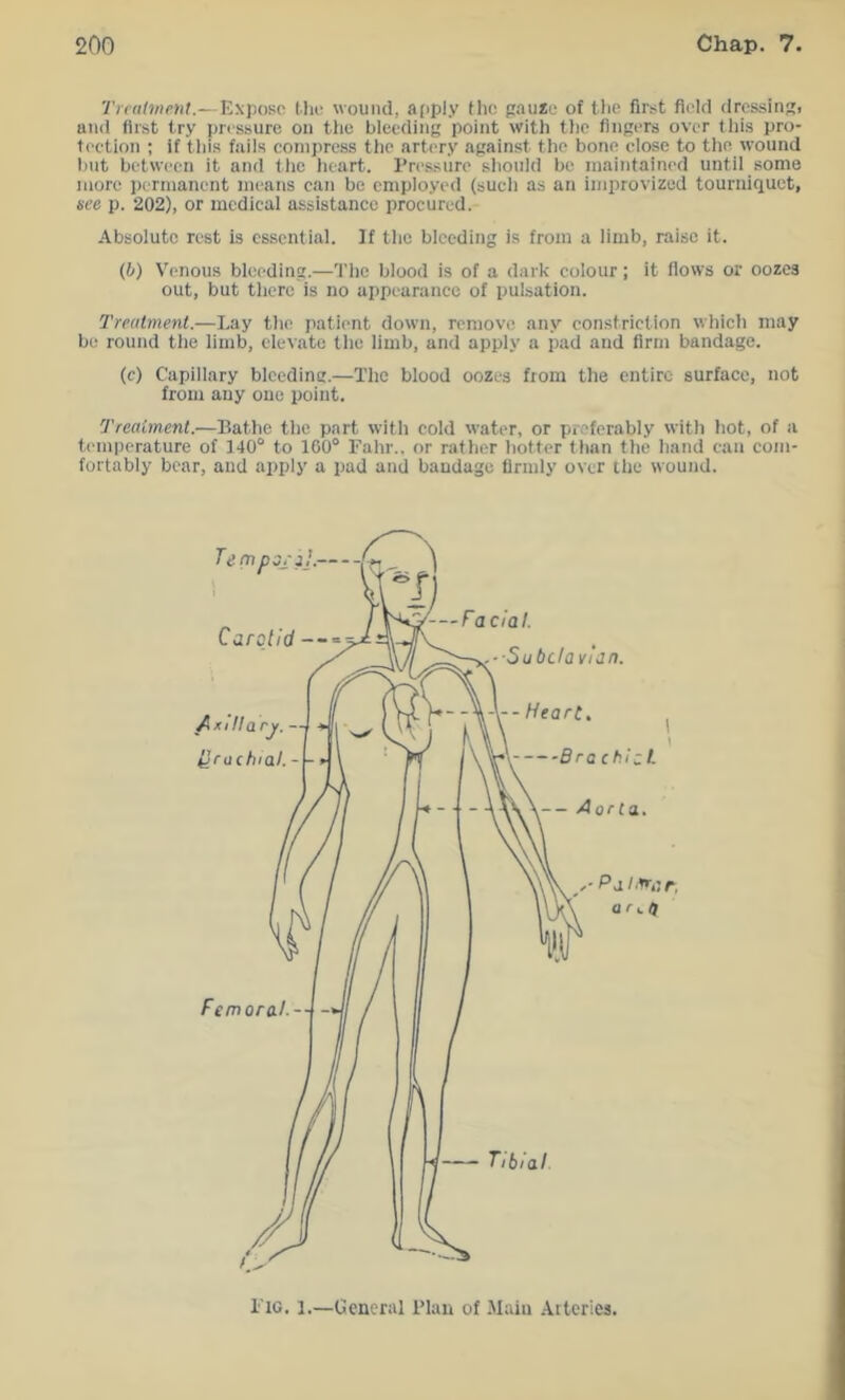 Treatment.—Expose Uie wound, apply Hie pau*e of tlie first field dressins. and first try pressure on the bleeding point with the fingers over this pro- tection ; if this fails compress the artery against the bone close to the \vound but between it and the heart. Pressure should be maintained until some more permanent means can be employed (such as an improvized tourniquet, see p. 202), or medical assistance procured. Absolute rest is essential. If the bleeding is from a limb, raise it. (b) Venous bleeding.—The blood is of a dark colour; it flows or oozes out, but there is no appearance of pulsation. Treatment.—Lay the patient down, remove any constriction which may be round the limb, elevate the limb, and apply a pad and firm bandage. (c) Capillary bleeding.—The blood oozes fiom the entire surface, not from any one point. Treatment.—Bathe the part with cold water, or preferably with hot, of a temperature of 140° to 160° Fahr.. or rather hotter than the hand can com- fortably bear, and apply a pad and bandage firmly over the wound. Fig. 1.—General Plan of Main Arteries.