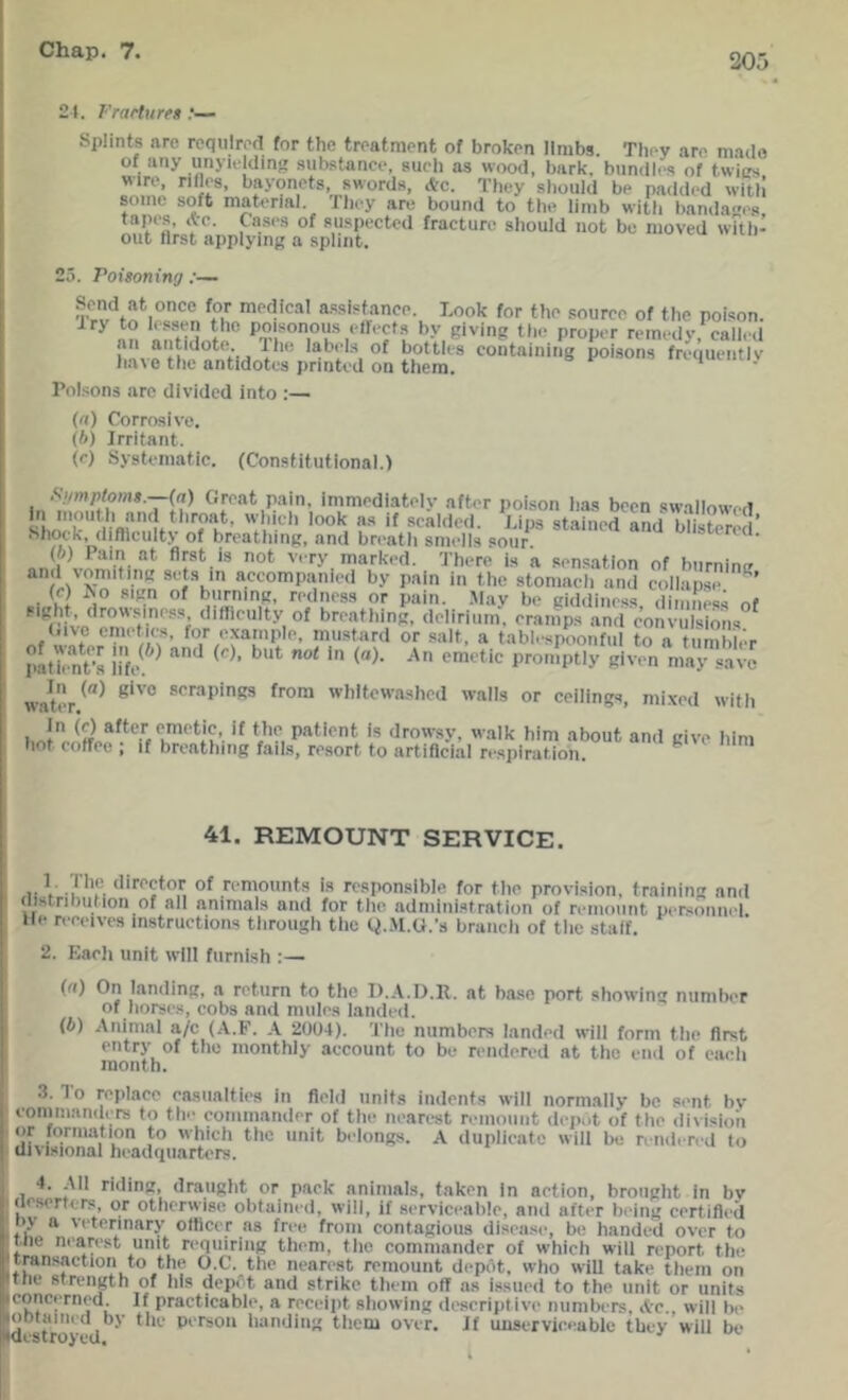 205 21. I'raduret Splints are required for the treatment of broken limbs. TIk'V are made of any unyicldin!; substance, such as wood, bark, bundles of twics wire, rifles, bayonets, swords, Ac. They should be padded with some soft maU>rial. I hey are bound to the limb with l)anda''e.s tapes, Ac. Ca.ses of suspected fracture should not be moved wUh- out first applying a splint. 25. Poisoning :~ Send at once for medical assistance. Look for the source of the poison. Iry to lessen the poisonous effects bv giving the proper remedv called an antidote ^e lab.Ls of bottles containingTofsons fretltu.l^ h.a^ 0 the antidotes printed on them. * Pol.sons are divided into ;— (а) Corrosive. (б) Irritant. (c) Systeinatie. (Constitutional.) (a) Groat pain, imniodiatoly aftor poison has been Rwa!Iowf‘fT In inoutli and throat, wJiich look as if scalded Lins stained anri itiiafnr /i* Shock, difficulty of breathing, and breath smells sour blistered. (o) Pain at first is not very marked. 'J’horo is a sensation of hurninff “.‘^‘^ompanied by pain in the stomach and collapse ’ (c) >0 sign of burning, redness or pain. Mav be giddiness dimness of ‘'‘fflculty of breathing, delirium. cranTps and convulsions (.i\c emetics, for example, mustard or salt, a tablespoonful to a tumbler p.^hmt’s life ^ promptly given may save wat'iV^^ whitewashed walls or ceilings, mixed with 's drowsy, walk him about and give him hot cotrec ; if breathing fails, resort to artificial respiration. ^ 41. REMOUNT SERVICE. .■V -i of remounts is responsible for the provision, training and distribution of all animals and for the administration of remount personnel, lie receives instructions through the Q..\I.U.’s branch of the staff. 2. Each unit will furnish :— I (a) On landing, a return to the I)..V.I).R. at base port showing number of horses, cobs and mules landed. (b) Animal a/c (A.F. .\ 2004). The numbers landed will form the first entry of the monthly account to be rendered at the end of each month. 3. To replace casualties in field units indents will normally be sent bv commanders to the commander of the nearest remount depot of the division ' 'if for'i'iition to which the unit belongs. A duplicate will be rendered to • divisional headquarters. 4. All riding, draught or pack animals, taken In action, brought in bv ' deserters, or otherwise obtained, will, if serviceable, and after being certified ■oy a veterinary officer as free from contagious disease, be handed over to t.ne ni-arest unit requiring them, the commander of whieh will report the transaction to the O.C. the nearest remount depot, who will take them on Itfie strength of his depet and strike them off as issued to the unit or units iconcerned. If practicable, a receipt showing descriptive numbers, Ac., will b(‘ joDtaiiied by the person handing them over. If unserviceable they will be Idestroved. ■'