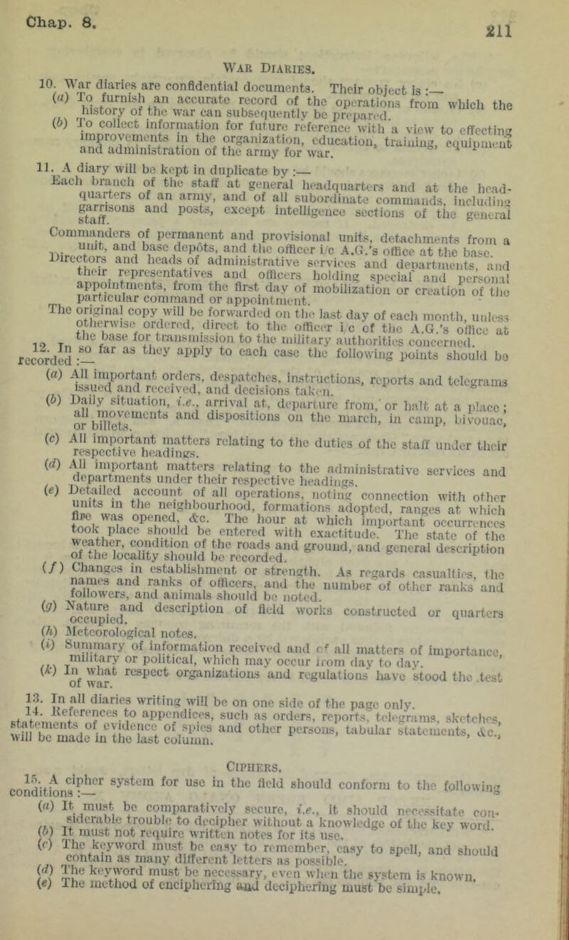 211 War Diaries. 10 War diaries are conBdential documents. Their object is («) io furni.sh an accurate record of the operations from whicli the rr'of the war can subscfiuently be prei)ared. (o) Jo collect information for future reference with a view to cfTcctim^ improyements in the organization, education, training, equipment and administration of the army for war. equipimm. II. A diary will bo kept in duplicate by ;— Daeii brancti of the staff at general lieadqiiarters and at the head- ’ ““ subordinate commands, inclu.line posts, except intelligence sections of tiie general Cominanders of permanent and provisional units, detacliments from a Iiir ^ depots, and tlie officer i c A.d.’s office at the base Directors and lieads of administrative services and departments, and thiir representatives and officers holding special and personal appointments, from the first day of mobilization or creation of tlie particular command or appointment The original eopy will be forwardc-d on tli.> last day of each month, unless otlurwise ordered, direct to the officer ic of tiie A.tl.’s office at io T f transmi.ision to tlie military autlioritles concerned, recorded ^ should bo ki.ior/’nna f instiuctioiis, reports and telegrams ibsuoa and received, and decisions taki-n. ® Daily situation, i.e.. arrival at, departure from, or halt .at a place: or bXkr“^^‘* dispositions on the marcli, in camp, bivouac. All important matters relating to tlie duties of the staff under their respective headings. (</) .U1 important matter relating to the administrative services and departments under tlicir respective headings. account of all operations, noting connection with other units in the neighbourhood, formations adopted, ranges at wliich hlcli important occurrences took place should be entered with exactitude. Tlie state of tlie weather, condition of the roads and ground, and general description of tlie locality should be recorded. (f) Changes in estabiisliment or strength. As regards casualties the names and r.ank.s of officers, and the number of other ranks and followers, and animals slioiild be noted. wcuffied*^ description of field works constructed or quarters (h) -Meteorological notes. (i) Summary of information received and cf all matters of importance military or political, which may occur irom <lay to dav. ’ of war* respect organizations and regulations have stood the .test 1 di.aries writing will be on one side of the page only. 14. Ueferences to appendices, sucli as orders, reports, telegrams, skctclics wffi be'^nsne nf yr “^her persons, tabular statements, Ac.,’ will be made in tlie last column. ’ Ciphers. conditions*^— conform to tlie following (M) It must be comparatively secure, i.e., it sliould nece.ssitate con- siderable troubli; to deciplier witlioiit a knowledge of the key word It must not require written notes for its use. contain as many different letters as possible. (if) The keyword must be necessary, even wlien the system is known. {€) ihe method of enciphering and deciphering must be simple. (b) (c) (e) (b)