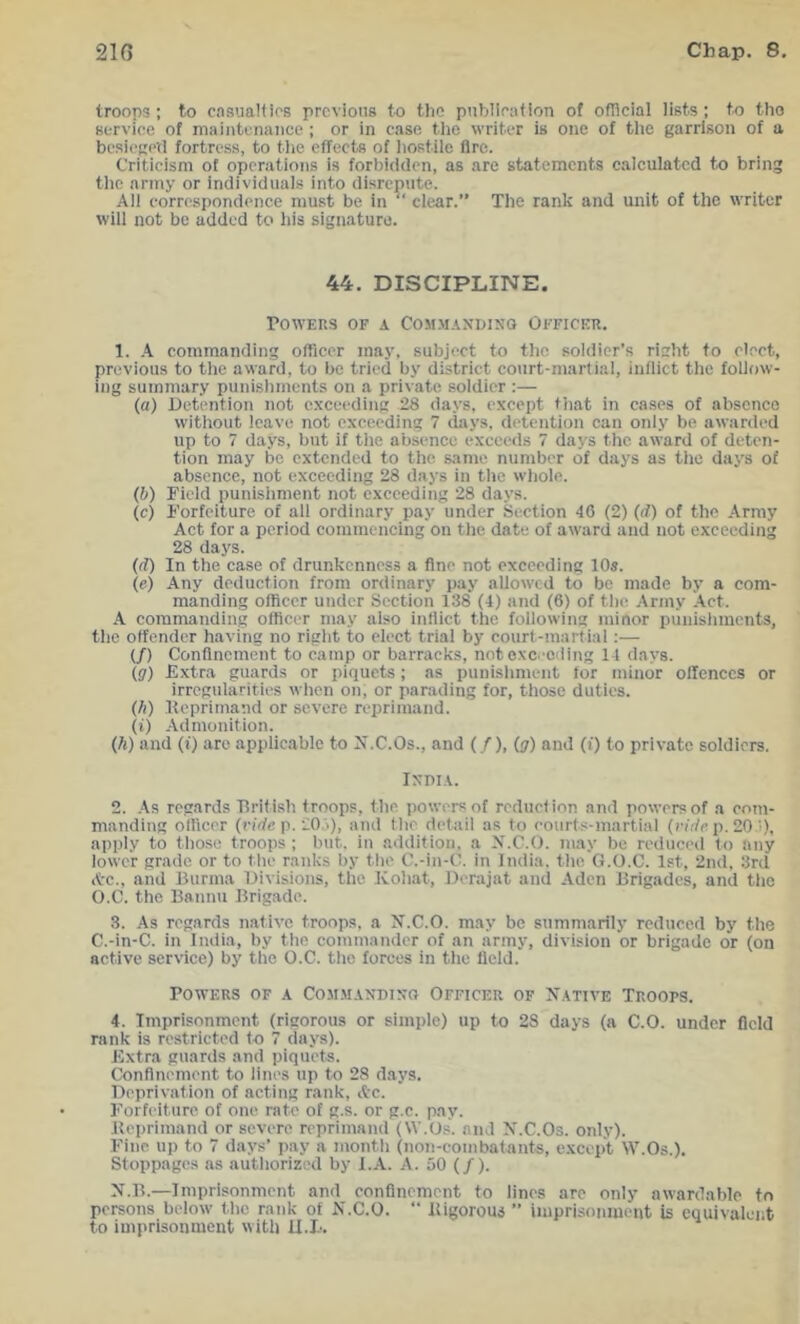 troops; to casiiaHirs previous to the publleafion of official lists; to tho service of maiutcnance ; or in case tho writer is one of the garrison of a bcsicgetl fortress, to tlie effects of liostile Are. Criticism of operations is forbidden, as are statements calculated to bring tlic army or individuals into disrepute. Ail correspondence must be in clear.” The rank and unit of the writer will not be added to his signature. 44. DISCIPLINE. Powers of a Commanding Officer, 1. A commanding officer may, subject to the soldier’s rieht to elect, previous to the award, to be tried by district court-marlial, inflict the follow- ing summary punishments on a private soldier :— (a) Detention not exceeding 28 days, except that in cases of absence without leave not exceeding 7 days, detention can only be awarded up to 7 days, but if the absence exceeds 7 days the award of deten- tion may be extended to the same number of days as the daj’s of absence, not exceeding 28 days in the whole. (b) Field punishment not exceeding 28 days. (c) Forfeiture of all ordinary pay under Section 40 (2) (rf) of the Army Act for a period commencing on the date of award and not exceeding 28 days. ((f) In the case of drunkenness a fine not exceeding 10s. (e) Any deduction from ordinary pay allowed to be made by a com- manding officer under Section 138 (4) and (6) of the .Army .Act. A commanding officer may also indict the following minor punishments, the offender having no right to elect trial by court-martial:— (/) Confinement to camp or barracks, not oxc.'cding 14 days. (g) Extra guards or piquets; as punishment for minor oUenccs or irregularities when on, or parading for, those duties. (h) Heprimaud or severe reprimand. (i) -Admonition. (h) and (f) are applicable to Jf.C.Os., and (/), (g) and (i) to private soldiers. India. 2. -As regards British troops, the powers of reduction and powers of a com- manding officer (nrfc p. 20j), and the detail as to eourts-martial (rirfc p. 20 i), apply to those troops ; but. in addition, a X.C.O. may be reduced to any lower grade or to the ranks by the C.-in-C. in India, the G.O.C. 1st, 2nd. 3rd A'c., and Burma Divisions, the Kohat, Derajat and Aden Brigades, and the O.C. the Bannu Brigade. 3. As regards native troops, a M.C.O. may be summarily reduced by the C.-in-C. in India, by the commander of an army, division or brigade or (on active service) by the O.C. the forces in the fleiJ. Powers of a Commanding Officer of Xative Troops. 4. Imprisonment (rigorous or simple) up to 28 days (a C.O. under field rank is restricted to 7 days). Extra guards and piquets. Conflnement to lines up to 28 days. Deprivation of acting rank, Ac. Forfeiture of one rate of g.s. or g.c. pay. Beprimand or severe reprimand (W.Os. and X.C.Os. only). Fine up to 7 days’ pay a month (non-combatants, except W.Os.). Stoppages ns authorized by I.A. A. 50 (/). N.B.—Imprisonment and conflnement to lines arc only awardable to persons below the rank of N.C.O. “ Bigorous ” imprisonment is equivalent to imprisonment with U.B.