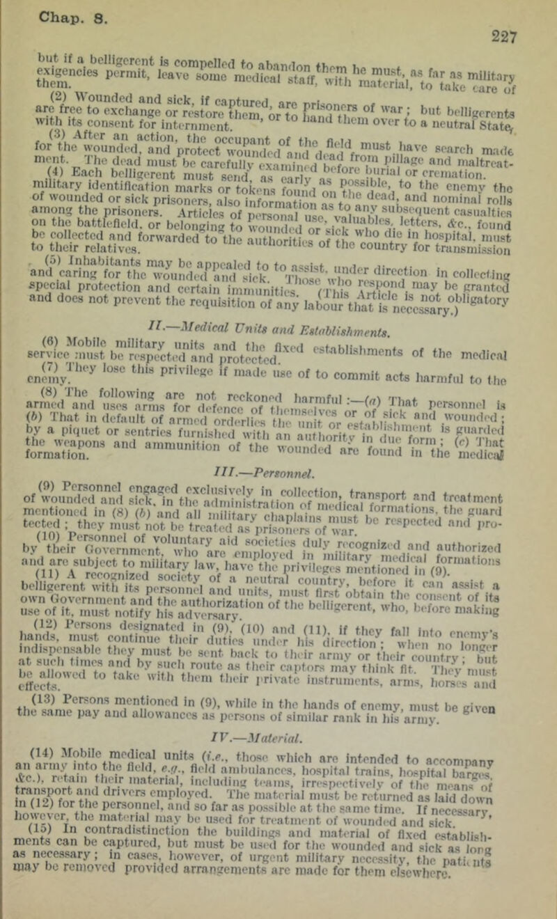 227 sH GSK'oS'io “ sss? mpiit. JJio (load niii.-^t bo carcfullv oxaTnimH h^f I.’'**‘*Ke anti maltroat- . 4) Each bolli^orcnt mMsf Vend as ea ^a, nn« 7^“'“'^ military identincation marks or tokens found on tho ,^i^’/° of wounded or sick prisoners, also information as to n,!l, ! 0''na> mils amon-; the prisoners. Articles of persmial use vnin,7i casualties on tile battlefield, or beloiiRing to wounded or sick ?i '''r bo collected and forwarded to the aiitiioritierof tL 'I ® J must to tlicir relatives. autiionties of the country for trunsmi.ssion an!f WringtrttTo'und special protection and WrVain imnn^ 'iXleV'*';'’'i and does not prevent the reauisition of any laboiir'tlmUs WWs’saryd 11.—Medical Units and Establishments «<b «f to con.mll not. I,t„ ,„c .rS!,.?,” ,':rS,.Sr ?■'« ™,.,.| (6) That in default of armed orXih s tire m r^ '“'''''■(I; by a pi.juet or sentries furnished witii an aut horif v W’h.Wris puarde.l li'r'nSr” «' <l» nk (o.,„,M”;.ic‘2ciS 1 IT.—Personnel. ot*2,Sra2j ..clmcnt ^c«^;r,u,t22s (12) Persons de.signated in (0). (10) and (11), if they fall info e..e,nv-a hands, niu.st continue tht'ir liuties under his direction • when nn i ^ ^ at r,iT,nlf, a'n>v or7hei'Wlintry b7;[ effeWs. ‘ instruments, arms, hordes and th^•^^nnle^7lvs.?’t'^7l'””* * iiands of enemy, must be given the .ame pay and allowances as persons of similar rank in his army. TV.—Material. '^i'iclt are intended to accompany *e.e ‘I’ ?*' '* •'‘'''■ances, hospital trains, hospital bare(7 Ac.), retain their inats'rial, ineludini; teams, irrespectively of tin' means^of m7i*>l”mr the employed. The material must be returned as laid down in (Ic) for the pereonnel, anti so far as possible at the .same time. If necessary however the inaterial m.ay be used for treatment of wounded and sick. (lo) In contradistinction the buildings and material of fl.xed establish- ments can be captured, but must be usi'd for the wounded and sick as lontr as necessary ; in cases, however, of urgent military necessity the nati, nt« may bo removed provided arranstements are made for them elsewhere ^
