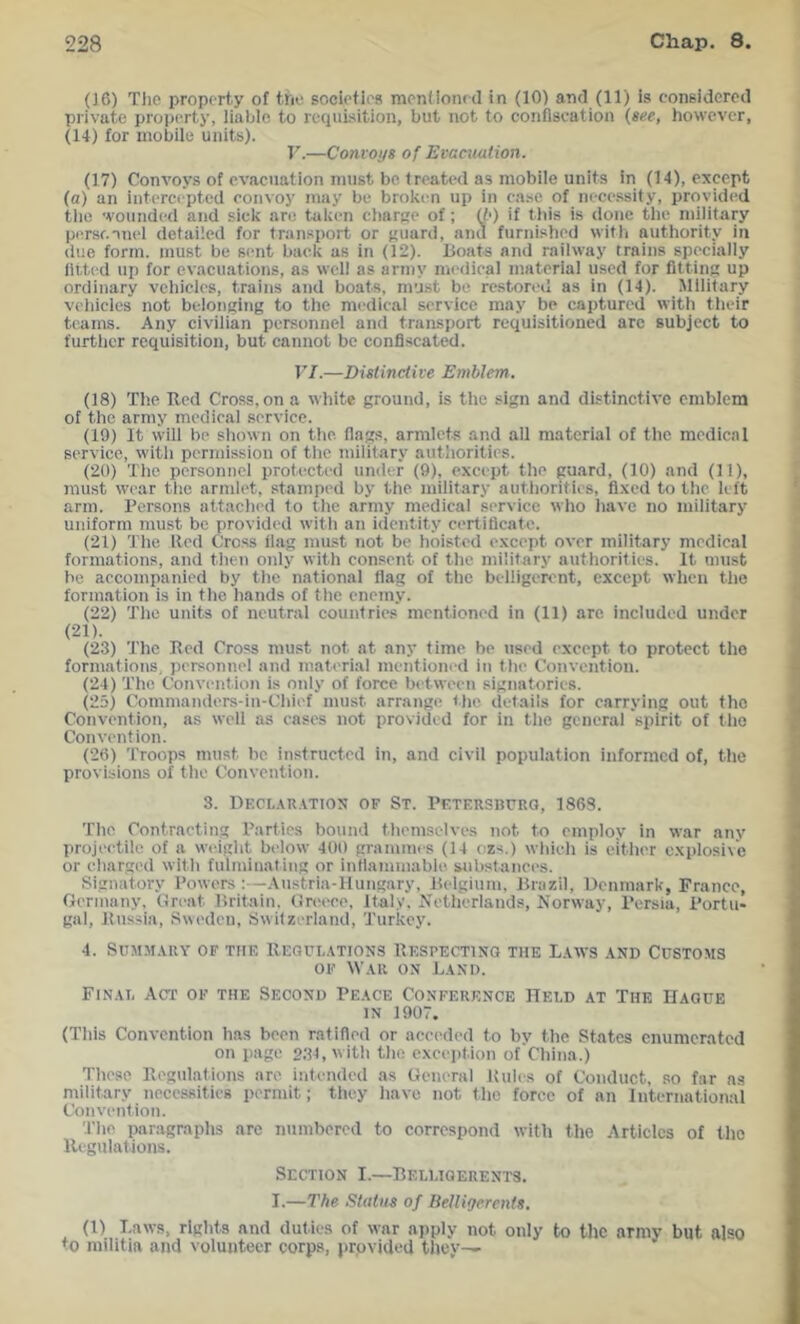 (J6) Tlic property of the societies mentioned in (10) and (11) is considered private property, liable to requisition, but not to confiscation {see, however, (14) for mobile units). r.—Conroys of Evacuution. (17) Convoys of evacuation must be treated as mobile units in (14), except (a) an intercepted convoy may be broken up in case of necessity, provided the 'vounded and sick are taken c))arge of; {b) if this is done the military per.sf.nnel detailed for transport or f'uard, and furnished with authority in due form, must be sent back as in (12). Boats and railway trains specially fit,ted up for evacuations, as well as army medical ntaterial used for fittin up ordinary vehicles, trains and boats, must be restored as in (14). Military vehicles not belonging to the medical service may be captured with their teams. Any civilian personnel and transport requisitioned are subject to further requisition, but cannot be confiscated. VI.—Distinctive Emblem, (18) The Bed Cross, on a white ground, is the sign and distinctive emblem of the army medical service. (19) It will be shown on the. flags, armlets and all material of the medical service, with permission of the military authorities. (20) The personnel protected under (9), except the guard, (10) and (11), must wear the armlet, stamped by the military authorities, fixed to the left arm. Persons attached to the army medical service who have no military uniform must be provided with an identity certificate. (21) The Red Cro.ss ilag must not be hoisted except over military medical formations, and then only with consent of the military authorities. It must be accompanied by the national flag of the belligerent, except when the formation is in the hands of the enemy. (22) The units of neutral countries mentioned in (11) are included under (21). (23) The Bed Cross must not at any time be used except to protect the formations, personnel and material mentioned in the Convention. (24) The Convention is only of force between signatories. (25) Comnianders-in-Chief must arrange the details for carrying out the Convention, as well as cases not provided for in the general spirit of the Convention. (26) Troops must be. instructed in, and civil population informed of, the provisions of the Convention. 3. Decl.vr.itios of St. Petershurq, 1863. The Contracting Parties bound themselves not to employ in war any projectile of a weight below 409 grammes (14 ozs.) which is either explosive or charged with fulminating or inflammable substances. Signatory Powers:—Austria-Hungary, Belgium, Brazil, Denmark, France, Germany, Great Britain, Greece, Italy. Netherlands, Norway, Persia, Portu- gal, Russia, Sweden, Switzerland, Turkey. 4. SUMM.VRY OF THE BEGtjr,.\TIONS BESPECTINO THE L.4WS .4ND CUSTOMS OF War ON Land. Final Act of the Second Peace Conference Held at The Hague IN 1907. (This Convention has been ratified or acced<‘d to by the States enumerated on page 231, with the exception of'China.) These Begulations are intended as General Rules of Conduct, so far ns military necessities permit; they have not the force of an International Convention. The paragraphs arc numbered to correspond with the Articics of tlio Begulations. Section I.—Belligerents. I.—The Status of Belligerents. (1) Laws, rights and duties of war apply not only to the army but also to militia and volunteer corps, provided tliey^