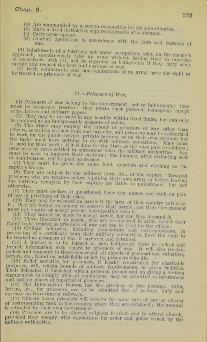 229 (rf) C^mluct optTHtions i>i accordance with the laws and customs of tl. enemys in accordance with (I)/will be regarded as M Lr be^trlated afprSerfo ‘'‘'’e the right to II-—Prisoners of ITar. n>a Lrr.s:4?;,:*;;r «>■ arms, horses and military papers ^ personal belongings except s;V!:.:ii^£ sir',&,;?„''■ '■> 6) iho .State may employ the labour of prisoners of wnr «ti. b ; paid for their work ; if it is done for the Stsite at th.^rates ! li.l to ^,i mil -settled in agreement with the militarv aiitho/ines Pav sr;;7,'r^ ■’ ‘™ “is”* 5r7\i:p7r[„™;,,5;„s:vs -I* « P*'n (10) They may be released on parole it the laws of their eountrv aiithori?.' ini’i-ti'onour to observe their parole, and their (lovernmeiit mu.-.t not reiimre or accept service incompatible with it. ^ ' 1 loi to accept jiarole, nor can thev d-'inand it. riJbts to h.’^trr ''c-captiired in arms, forfeit their /l-M prisoners of war and can be tried for the otf.mce. (1-t) tivilmn fmiowers, including contractors ami corre.spond.-nfs in losses ion of a certificate from their military authorities, have* the right to bo treated as prisoners of war, if capture.l and dctjiined. (It) .V bureau is to ho formed in eacli belligerent State to eollect and furni.sh information witli regard to prisoners of war. It will also receive colli>ct and transmit to those eoncerned. all objects of personal use,'vahiablA’ letters, found on battleftelds or left liy prisoners who die. * (15) Kelief societies for prisoners, if legally coiustitiited for charitable purposes will, w-itliin bounds of military requirements, be given faeilitiis I heir (iclejiat<*8, if fiiriu.shod wiMi a pt'rsonal pmnit an<l on jjivinu a wntti‘n engagement to comply with all regulations, may be admitted to intiTiiment and halting places of repatriated prisoners. (10) file Information llureau has the privilege of free postage Gifts letters, &e., for prisoners, are to be ailmitted free of po.stage 'diitv and’ carriage on Government railways. ' (11) Olllccrs taken prisoners will receive tlie same rate of pav as ofllcers of corresponding rank in the country wlicre tiny arc detained ; the amount is refunded by tlieir own Government. (18) Prisoners are to bo allowed religious freedom and to affend church provided tlicy comply with regulations for order and iiolicc issued bv tbe military authorities. ^