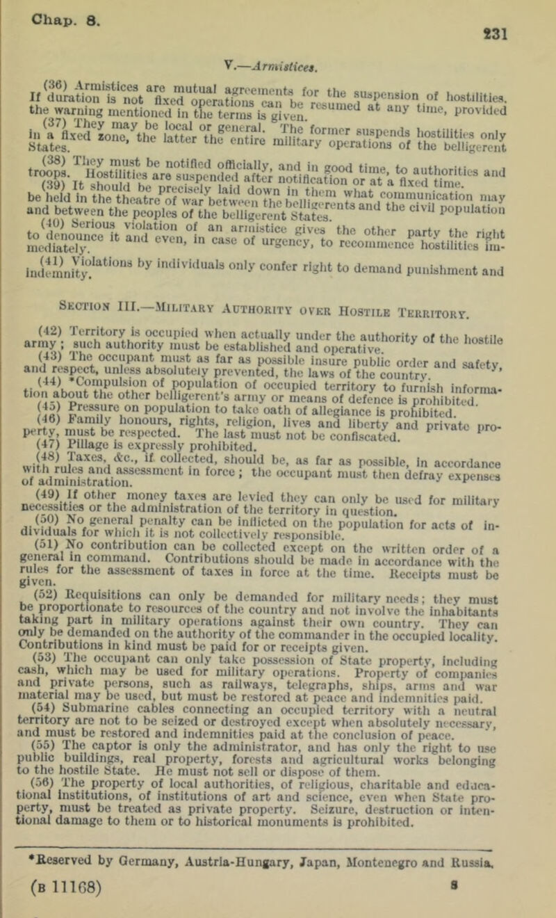 *31 V.—ArmisHeet. ‘to iiK’ntioncd In iL te'rinn in given provided £Li5'K roSrKt, rSgeS (40) tserioas violation of an annisticu gives the other nartv fhn ri .i e meSly!* “ “Sency. to rcconinience hostiliilcs hu‘ in.if mnhy'!''^’” o')’ confer right to demand punishment and Section III.—Military .\othority over Hostile Territory. (42) Territory is occupied wlien actually under tlie authority of the hostile authority must be establislied and operative. ^ hostile I r possible insure public order and safety ,*^1 f “^fo'htciy prevented, the laws of the country (44) CoinpuLsion of population of occupied territory to furiiish informa- *'*‘c other belTigerenfs army or means of defence is prohibiu-d /frtl ^cessure on population to take oath of allegiance is prohibited ^6) family honours, rights, religion, lives and liberty and private nro- The last must not be confiscated. * (47) Pillage is expressly prohibited. (48) Taxes, Ac., if collected, should be, as far as possible. In accordance oVadndnistMti^*'''**'”**'  occupant must then defray expenses (49) if other money taxes are levied they can only be used for military necessities or the administration of the territory in question ’ (aO) No general penalty can be inllicted on the population for acU of in- dividuals for which it IS not collectively responsible. (51) No contribution can bo collected except on the written order of a general in command. Contributions should be made in accordance with the rules for the assessment of taxes in force at the time, lleceipts must be given. ' (5..) Hcquisitlons can only be demanded for military needs; they must be proportionate to resources of the country and not involve the inhabitants taking part in military operations against their own country. They can OTily be demanded on the authority of the commander in the occupied locality. Contributions in kind must be paid for or receipts given. (53) The occu]>ant can only take possession of State property, including cash, which may be used for military operations. Property of companies and private persons, such as railways, telegraphs, ships, arms and war material may be used, but must be restored at peace and indemnities paid. (54) Submarine cables connecting an occupied territory with a neutral territory are not to be seized or destroyed except when absolutely necessary, and must be restored and indemnities paid at the conclusion of peace. (55) The captor is only the administrator, and has only the right to use public buildings, real property, forests and agricultural works belonging to the hostile State. He must not sell or dispose of them. (56) The property of local authorities, of religious, charitable and eduea- tioiial institutions, of institutions of art and science, even when State pro- perty, must be treated as private property. Seizure, destruction or inten- tional damage to them or to historical monuments is prohibited. *B.eserved by Germany, Austria-Hungary, Japan, Montenegro and Russia, (811168) 8