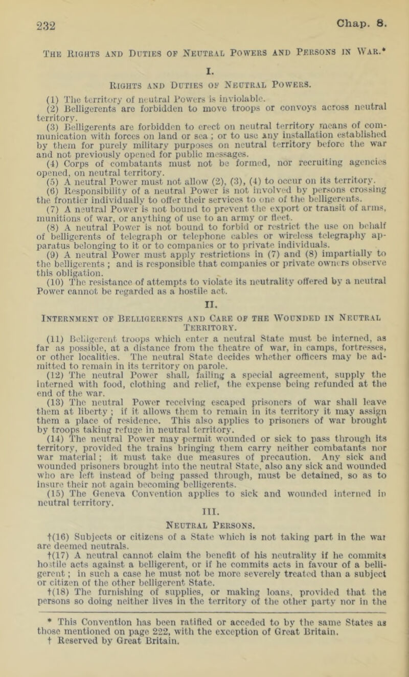 The llioHTS AND Duties of Neutral Powers and Persons in War.* I. IliGHTS AND Duties of Neutral Powers. (I) The territory of neutral Powers i.s inviolable. C2) Belligerents are forbidden to move troops or convoys across neutral territory. (3) Jielligerents are forbidden to erect on neutral territory means of com- munication with forces on land or sea ; or to use any installation established by tliem for purely military purposes on neutral territory before the war and not previously opened for public mes.sages. (4) Corps of combatants must not be formed, nor recruiting agencies opened, on neutral territory. (5) A neutral Power must not allow (2), (3), (4) to occur on its territory. (6) Kesponsibility of a neutral Power is not involved by persons crossing the frontier individually to offer their services to one of tlie belligerents. (7) A neutral Power is not bound to prevent the export or transit of arms, munitions of war, or anything of use to an ariny or fleet. (8) A neutral Power is not bound to forbid or restrict the use on behalf of belligerents of telcgrapli or telejjhone cables or wirtdess telegraphy ap- paratus belonging to it or to companies or to private individuals. (9) A neutral Power must apply restrictions in (7) and (8) impartially to the belligerents ; and is responsible tliat companies or private owners observe this obligation. (10) The resistance of attempts to violate its neutrality offered by a neutral Power cannot be regarded as a hostile act. n. Internment of Belligerents and Care op the Wounded in Neutral Territory. (II) lleliigoreiit troops which enter a neuf ral State must be interned, as far as possible, at a distance from the theatre of war, in camps, fortresses, or other localities. The neutral State decides whether officers may be ad- mit ted to remain in its territory on parole. (12) The neutral Power shall, failing a special agreement, supply the interned with food, clothing and relief, the expense being refundeil at the end of the war. (13) The neutral Power receiving escaped prisoners of war shall leave them at liberty ; if it allows them to remain in its territory it may assign them a place of residence. This also applies to prisoners of war brought by troops taking refuge in neutral territory. (14) The neutral Power may permit wounded or sick to pass through Its territory, provided the trains bringing them carry neither combatants nor war material; it must take due mea.sures of precaution. Any sick and wounded prisoners brought into the neutral State, also any sick and wounded who are left instead of being passed through, must be detained, so as to Insure their not again becoming belligerents. (15) The Geneva Convention applies to sick and wounded interned in neutral territory. III. Neutral Persons. t(16) Subjects or citizens of a State which is not taking part in the wai are deemed neutrals. t(17) A neutral cannot claim the benefit of his neutrality if he commits hodile acts against a belligerent, or if he commits acts in favour of a belli- gerent ; in such a case he must not be more severely treated than a subject or citizen of the other belligerent State. t(l8) The furnishing of supplies, or making loans, provided that the persons so doing neither lives in the territory of tlie other party nor in the * This Convention has been ratified or acceded to by the same States as those mentioned on page 222, witli the exception of Great Britain, t Reserved by Great Britain.