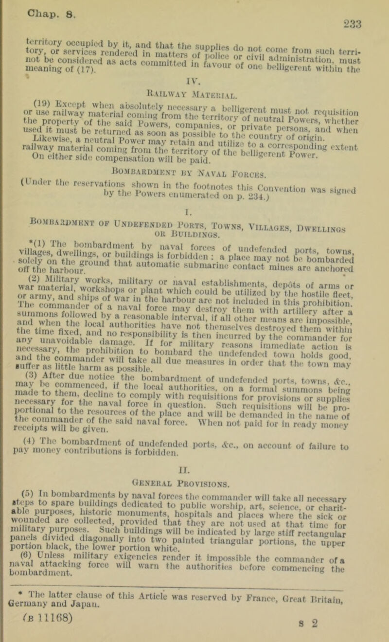 2.33 mint  “'• '■»■“■“•■'* ■'> ^•'■ou, 0/ Zo b’SKitSmir IV. U.ULWAY .MaTKIIIAL. u.spd it must bo rrturiiod as soon a.s nossiblp IH'rsons. and wiieii On eithor side compens.ation will bo paid.  * ho.MHARp.Mi;.\r jtv Naval Forcks. (Fndor tbo rosorvatunis .shown in ti.o footnotos this Convontion was siRn-d ny tin* \ owors (‘niwuoratfii oi» p. 234.) ® ^ I. B()MHA.-IPMKNT OP VlI.L.AOE.S, OWBI.Ll.NOS =lSpSsSi£i:S~H^^ iS“;S€5Ha!~S?~^^ £‘SabH£s”f“ ~''=^ srEE?s.;i:£;:r£ ,.|K^.ja,y, tl,« (.'rohibiilon m boil,I'm,Z .SKo.rrotfiolT.tix^^^ (•{) .After duo notico the bombardment of undefendod norfs towns .to Z,L t^o E‘^d 'T' 0,/a lornK,rsuml';r bHng 0C0S8a?v ‘for tho to comply witli requisitions for provisions or supplid r'-ceip7wnrte''gUen.'' pa^!,mnoy'Z{dhuEi^‘f^b!:;!;^^ ^ II. tfENP:RAL Provisions. (а) In bombardments by naval forces the commander will fake all necessarv • ops to spare buddings dedicated to public worship, art. sciei^^ce or ciS able purpo.ses, historic monunients, hospitals and places where the sick or wounded are collecWl provided that they are not used at that time fo? military purposes, buch buildings will be Indicated by large stiff rectangular panels divided diagonally into two painted triangular portions, the upper portion black, the lower portion white. «««, uie upper (б) Unless military exigencies render it impossible t he commander of a LombardS^^ ““tlioriries before couHnen^g The • The latter clause of this .Article was reserved by France, Great liritain Germany and Japau. >'iiiam. (b 11168)