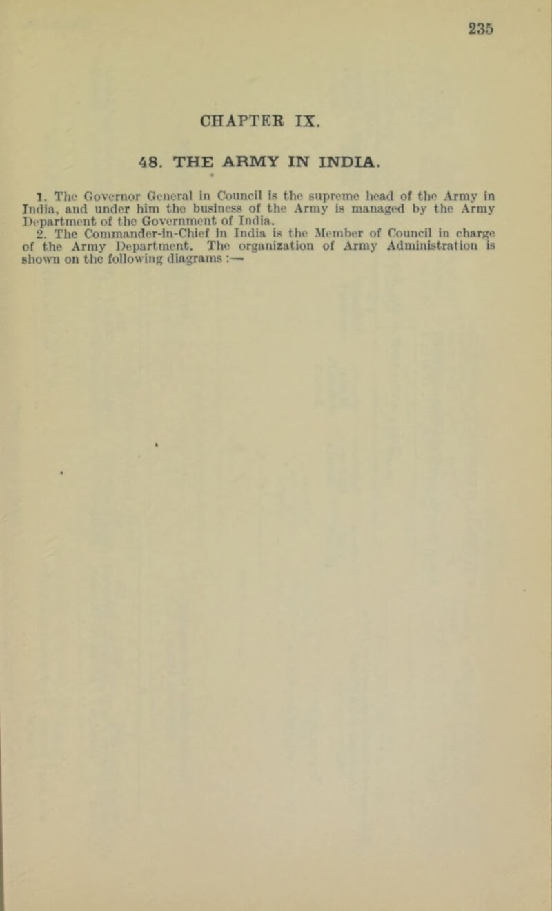CHAPTER IX. 48. THE ARMY IN INDIA. 1. The Governor General in Council is the supreme head of the Army in India, and under him the baslness of the Army is managtHl by the .Army Department of the Government of India. 2. Tlie Commander-In-Chief in India is the .Member of Council in charge, of the Army Department. The organization of Army Administration is slio'vn on the following diagrams ;—