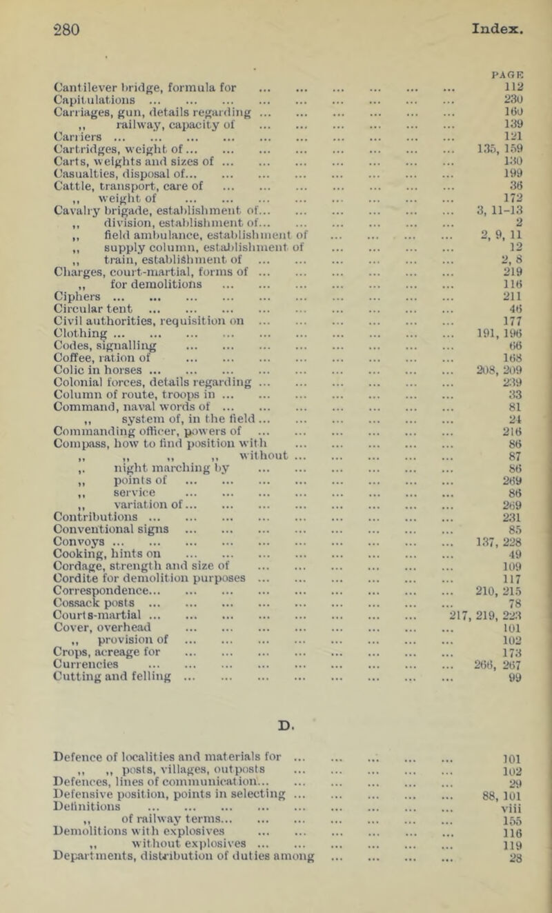 Cantilever bridge, formula for Capitulations Can iages, gun, details regarding ,, railway, capacity of Can iers Cartridges, weight of Carts, weights and sizes of Casualties, disposal of Cattle, transport, care of ,, weight of Cavalry brigade, establishment of ,, division, establishment of ,, field ambulance, establishment of ,, supply column, estaJ)lishnient of ,, train, establishment of Charges, court-martial, forms of ,, for demolitions Ciphers Circular tent Civil authorities, requisition on Clothing Codes, signalling Coffee, ration of Colic in horses Colonial forces, details regarding Column of route, trooiis in Command, naval words of ,, system of, in the field Commanding ofticer, powers of Compass, how to find position with ,, ,, „ ,, without ... ,. night mai-ching by ,, points of ,, service ,, variation of Contributions Conventional signs Convoys Cooking, hints on Cordage, strength and size of Cordite for demolition purposes Correspondence Cos.sack post s Courts-martial Cover, overhearl ,, provision of Crops, acreage for Currencies Cutting and felling PAGK iia 230 160 139 121 135, 159 130 199 36 172 3, 11-13 2, 8 219 116 211 46 177 191, 196 ()6 168 208, 209 239 33 81 2t 216 86 87 86 269 86 269 231 85 137, 228 49 109 117 210, 215 78 217, 219, 223 101 102 173 266, 267 99 D. Defence of Irx'alities and materials for jOi ,, ,, posts, villages, outposts 102 Defences, lines of communication 29 Defensive position, points in selecting gg^ loi Definitions viii ,, of railway terms 155 Demolitions with explosives llg ,, without explosives 119 Departments, distribution of duties among 28