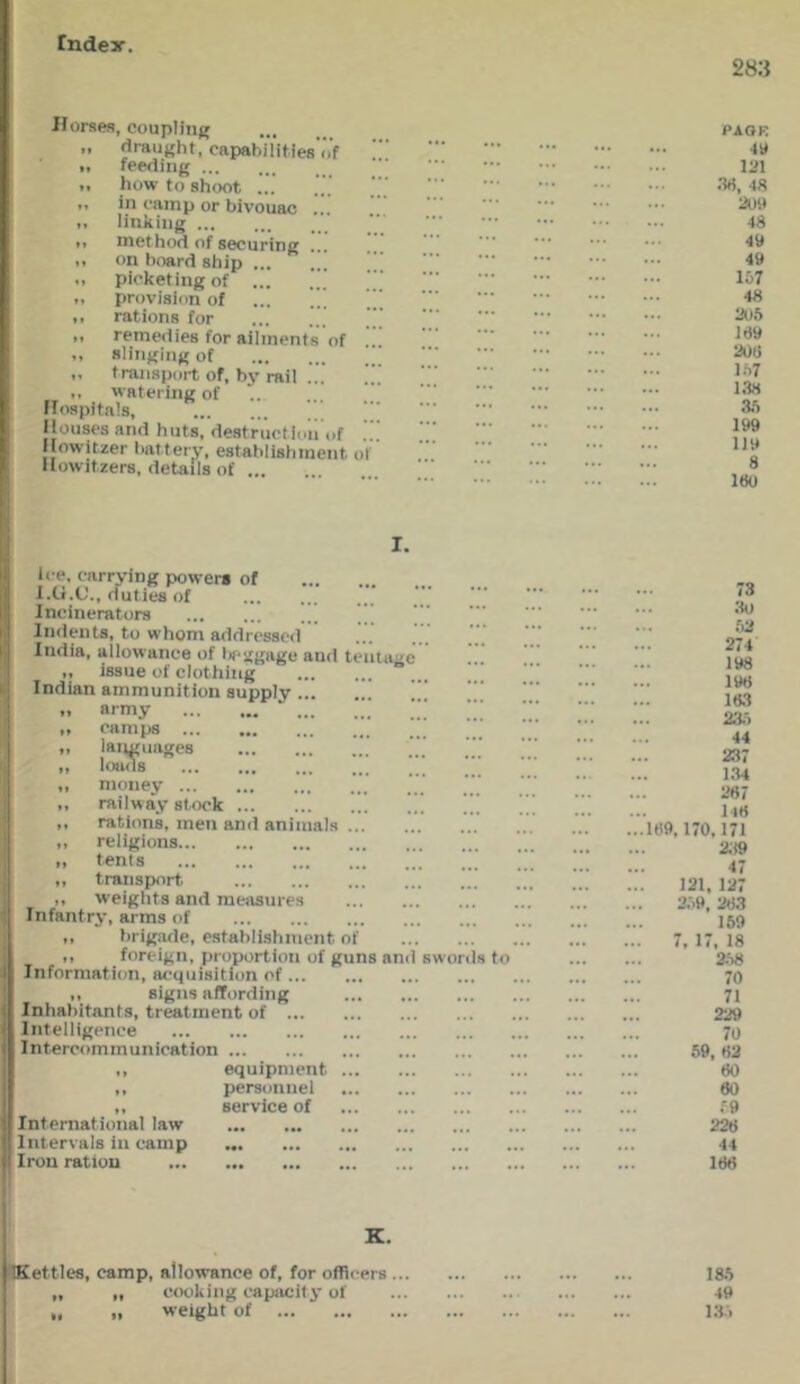 Tndey. 283 Horses, coupling „ draught, capabilities’cVf <. feeding ■I how to shoot I. in camp or bivouac ... I. linking I. method of securing ... .. on board ship ... .. picketing of ’ ,, provision of ... I. rations for remedies for ailments of ,, slinging of „ transport of, by rail ... <, watering of flospitals, Ilouses and huts, destruction of Howitzer battery, establishment o Howitzers, details of PAQK 411 121 .•W, 48 209 48 49 49 1&7 48 205 169 20(i 157 1.38 ai 199 119 8 180 I. li e, carrying powers of l.U.C'., duties of Incinerators Indents, to whom addressed India, allowance of tieggage and teiita'^ „ issue of clothing  Indian ammunition supply „ army „ camps ,, languages ,, loads ,, money ,, railway stock ,, rations, men and animals .. ,, religions ,, tents ,, transport. ,, weights and measures Infantry, arms of „ brigade, establishment of ,, foreign, proportion of guns an Information, acquisition of ... ,, signs affording Inhabitants, treatment of ... Intelligence Intercommunication equipment 11 International law Intervals in camp Iron ration personnel service of swords to 73 30 52 274 198 198 183 23.5 44 237 1.34 287 l48 189,170,171 2;t9 47 121, 127 2.i9. 283 159 7, 17, 18 2.58 70 71 229 70 59, 82 80 60 f.9 228 44 186 K. (Kettles, camp, allowance of, for officers ... „ „ cooking capacity of „ weight of 185 49 13.1 ft >»