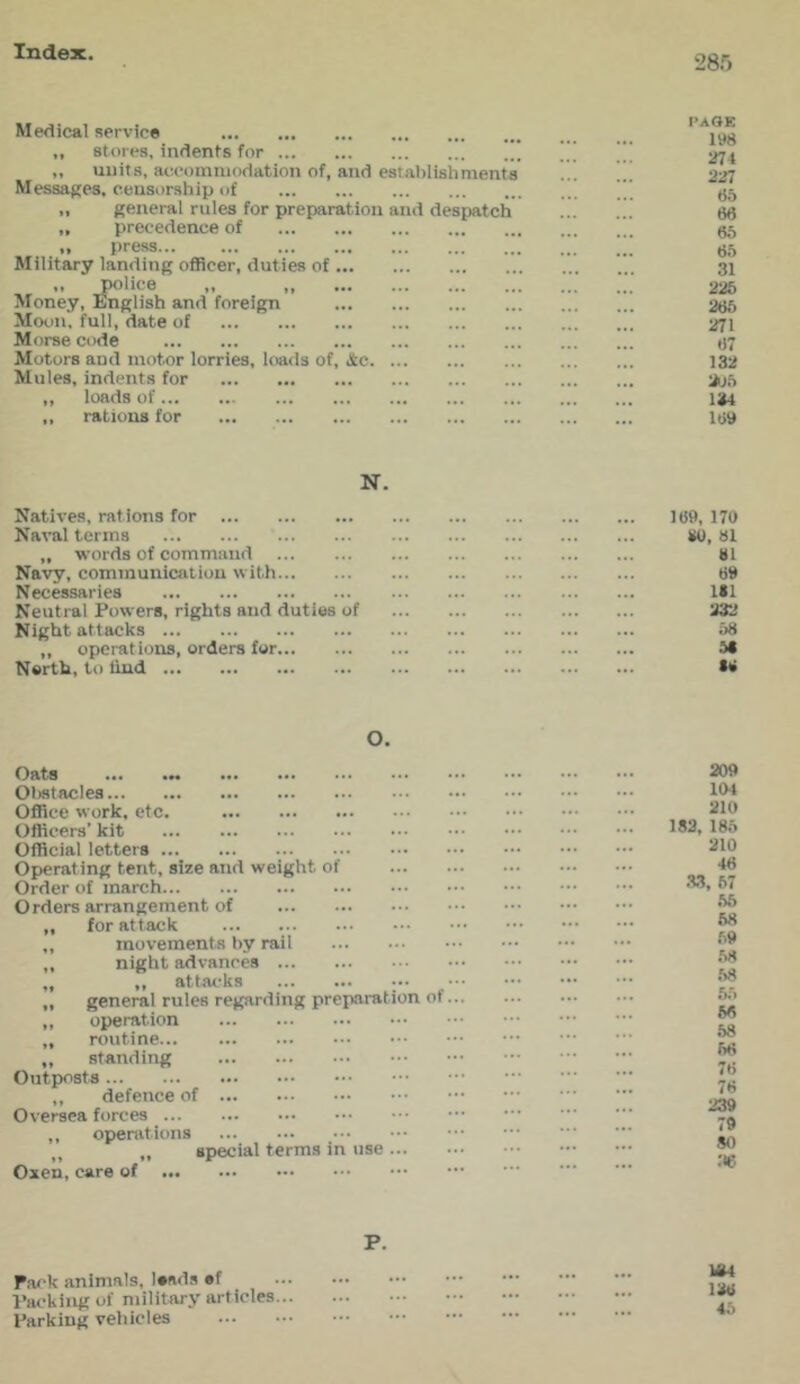 28.') Medical service „ stores, indents for ,, uiiit.s, aocoinniodation of, and estalilishments Messages, censorship of „ general rules for preparation and despatch „ precedence of ,, press... Military landing officer, duties of „ police „ „ Money, English and foreign MooJt'. full, date of Morse code Motors and motor lorries, loads of, Jtc Mules, indents for ,, loads of ,, rations for PAGE lys 274 227 66 66 66 66 31 226 266 271 67 132 1^6 134 169 N. Natives, rations for Naval terms „ words of command Navy, communication with Necessaries Neutral Powers, rights and duties of Night attacks ,, operat ions, orders for North, to liud 16», 170 M), 61 61 69 Itl 232 68 to O. Oats ... 01)8taclea OflRee work. etc. Officers’ kit Official letters Operating tent, size and weight of Order of march Orders arrangement of „ for attack ,, movements by rail ,, night advances „ ,, attacks ••• „ general rules regarding preparation of ,, operation „ routine ,, standing Outposts ,, defence of Oversea forces ,, operations ,, „ special terms in use... Oxen, care of 209 104 210 182, 186 210 46 .33. 67 .66 68 69 .68 .68 56 66 68 66 76 76 239 79 80 36 P. Pa<-k animals, leads ef Packing of military articles... Parking vehicles Ir84 136 46