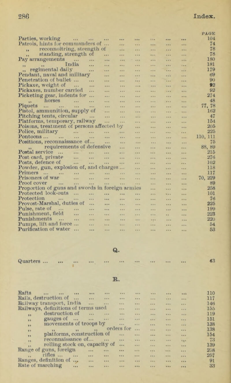 PAGE Parties, working Patrols, hints for cointnamlers of ,, reconnoitring, strength of ,, standing, strength of Pay arrangements ,, ,, India ,, regimental daily Pendant, naval and military Penetration of bullet Pickaxe, weight of Pickaxes, number carried Picketing gear, indents for ,, horses Piquets Pistol, ammunition, supply of Pitching tents, circular Platforms, temporary, railway Poisons, treatment of persons affected by Police, military Pontoons Positions, reconnaissance of ,, requirements of defensive Postal service Post card, private Posts, defence of Powder, gun, explosion of, and charges Primers Prisoners of war Proof cover Proportion of guns and swords in foreign armies Protected look-outs Protection Provost-Marshal, duties of Pulse, rate of Punishment, field Punishments Pumps, lift and force Purification of water a. Quarters 43 I R. Rafts 110 Rails, destruction of 117 liiiilway transport, India 14ti Railways, definitions of terms used lo.y „ destruction of 119 „ gauges of 151 „ movements of troops by 138 „ „ „ ordeisfor 138 „ platforms, construction of 154 ,, reconnaissance of 73 ,, rolling st(X!k on, capacity of 139 Range of guns, wreign 258 „ rifles 2,57 Ranges, definition of 91 Rate of inarching 3;i 74 78 78 180 181 179 69 90 93 93 274 48 77, 78 lt)2 47 154 205 225 no, ill 75 88, 89 215 276 102 118 117 70, 229 89 258 101 76 225 199 223 220 54 RO