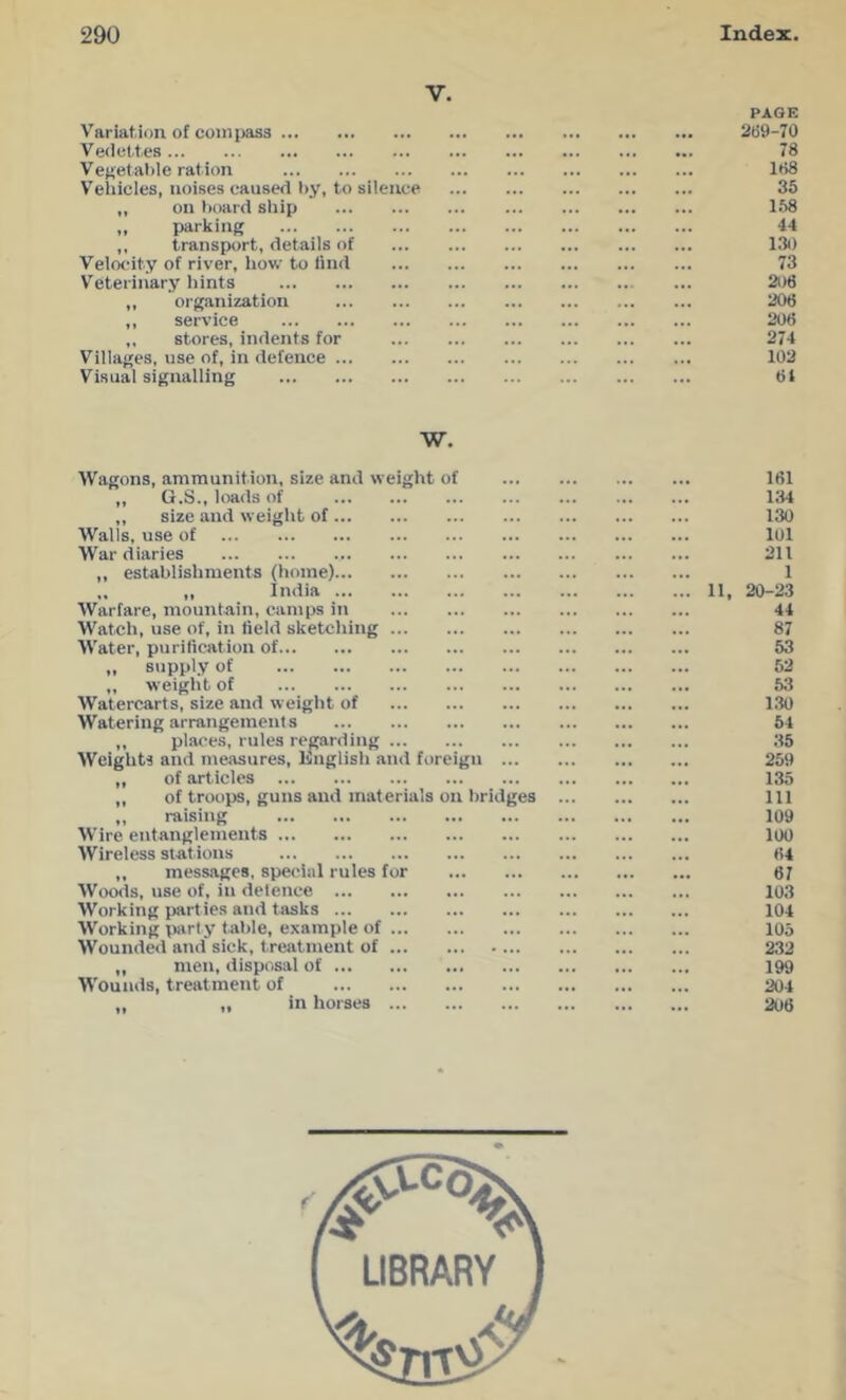 V. Variation, of compass Vedettes Ve}>etal)le ration V'ehicles, noises caused I)y, to silence „ on board sliip „ parking ,, transport, details of Velocity of river, how to find Veterinary hints ,, organization ,, service ,, stores, indents for Villages, use of, in defence Visual signalling PAGE 269-70 78 188 35 168 44 130 73 21)6 206 206 274 102 61 W. Wagons, ammunition, size and weight of „ G.S., loads of ,, size and weight of Walls, use of War diaries ,, establishments (home) ,, ,, India Warfare, mountain, camps in Watch, use of, in field sketching Water, purification of „ supply of „ weight of Watercarts, size and weight of Watering arrangements ,, places, rules regarding Weights and meiisures, Knglish and foreign ... ,, of articles ,, of troops, guns and materials on bridges „ raising Wire entanglements Wireless stations ,, messages, special rules for Woods, use of, in detence Working parties and tasks Working pjirty table, example of Wounded and sick, treatment of „ men, disposal of Wounds, treatment of .. ,, in horses 161 134 130 101 211 1 11, 20-23 44 87 53 52 53 130 54 35 259 135 111 109 100 64 67 103 104 105 232 199 204 206