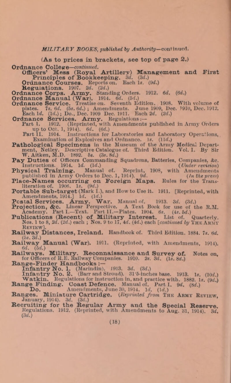 (As to prices in brackets, see top of pagre 2.) Ordnance College—<ton«in!«€rf. OflEicers’ Mess (Royal Artillery) Managrement and First Principles of Bookkeeping-. 3d. (,3d.) Ordnance Courses. Keports on. Each Is. (Od.) Regulations. 1907. 2d. (2d.) Ordnance Corps. Army. Standing Orders. 1912. 6d. (6a.) Ordnance Manual (War). 1914. 6a. (bd.) Ordnance Service. Treatise on. Seventh Edition. 1908. With volume of plates. Is. bd. (bs.bd.)-. Amendments. June 1909, Dec. 1910, Dec. 1912. Each Irf. (Irf.); Do., Dec. 1909 Dec. 1911. Each 2rf. (2d.) Ordnance Services. Army. Kegulations Part 1. 1912. (Reprinted, with Amendments published in Army Orders up to Oct. 1, 1914). 6d. (bd.) Part II. 1914. Instructions for Laboratories and Lal>oratory Operations, Examination of Explosives and Ordnance. Is. (lirf.) Pathological Specimens in the Museum of tlie Army Medical Depart- ment, Netley. Descriptive Catalogue of. Tliird Edition. Vol. 1. By Sir W. Aitken, M.D. 1892. 5s. (3s. 8a.) Pay Duties of Officers Commanding Squadrons, Batteries, Companies. &c. Instructions. 1914. Id. (Irf.) (Under revision) Physical Training. Manual of. Reprint, 1908, with Amendments pubtislied in Army Orders to Dec. 1, 1914). 9rf. (hi the press) Place-Names occurring on Foreign Maps. Rules for the Traiu- literation of. 1906. Is. (9rf.) Portable Sub-target (Mark I.), and How to Use it. 1911. [Reprinted, witli Amendments, 1914.] Irf. (Irf.) Postal Services. Army. War. Manual of. 1913. 3d. (3d.) Projection, &c. Linear Perspective. A Text Book for use of the R.M. Academy. Parti.—Text. Part II.—Plates. 1904. 6s. (is.bd.) Publications (Recent) of Military Interest. List of. Quarterly. Nos. 1 to 8, 2d. (2d.) each ; Nos. 9 to 17, id. (id.) each [continued by Thk Army Review]. Rail-way Distances, Ireland. Handbook of. Third Edition. 1884. 7s. bd. (5s. 3d.) Railway Manual (War). 1911. (Reprinted, with Amendments, 1914). bd. (bd.) Railways. Military. Reconnaissance and Survey of. Notes on, for Officers of R.E. Raihvay Companies. 1910. 2s. 3d. (Is. 8a.) Range-Finder Handbooks Infantry No. 1. (Marindin). J913. 3d. (3d.) Infantry No. 2. (Barr and Stroud). 3r5-inches l>ase. 1913. Is. (lOrf.) Watkin. Regulations for instruction in, and practice w-lth. 1882. Is. (9(7.) Range Finding. Coast Defence. Manual of. Part I. 9d. (Sd.) Do. Amendments, June.30, 1914. Id. (\d.) Ranges. Miniature Cartridge. (Reprinted from The Army Review, January, 1914). ;W. (3d.) Recruiting for the Regular Army and the Special Reserve. Regulations. 1912. (Reprinted, with Amendments to Aug. 31, 1914). 3d.