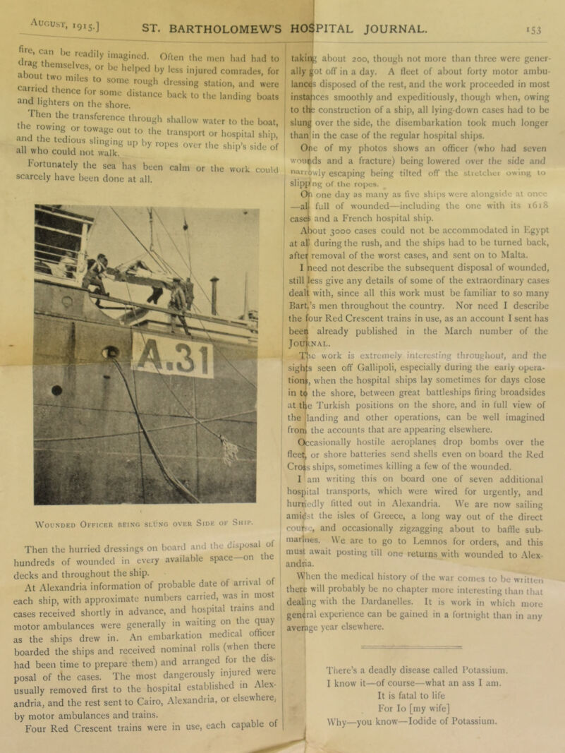 August, ,9,5.] 3^ BARTHOLOMEW’S HOSPITAL JOURNAL. «53 dnL ^d'ly imagined. Olien tlie men had had to Thniif less injured comrades, for ^ some rough dressing station, and were anH r 1 back to the landing boats and lighters on the shore. Then the transference tlrrough shallow water to the boat, ‘nd r'T®, ” “’7®“ O' w O'O' '0 side of all who could not walk. ‘ Fortunately the sea hjis been calm or the work could scarcely have been done at all. Wounded Officer being slung over Side of Ship. Then the hurried dressings on board and the disposal of hundreds of wounded in every available space—on the decks and throughout the ship. -if At Ale.\andria information of probable date of arrival ot each ship, with approximate numbers carried, was in most cases received shortly in advance, and hospital trains motor ambulances were generally in waiting on the as the ships drew in. An embarkation medical ofihcer boarded the ships and received nominal rolls (when t ere had been time to prepare them) and arranged foi the is posal of the cases. The most dangerously injured were usually removed first to the hospital established m Alex- andria, and the rest sent to Cairo, Alexandria, or elsewhere, by motor ambulances and trains. Four Red Crescent trains were in use, each capable of taking about 200, though not more than three were gener- ally got off in a day. A fleet of about forty motor ambu- lances disposed of the rest, and the work proceeded in most instafices smoothly and expeditiously, though when, owing to thi:; construction of a ship, all lying-down cases had to be slung over the side, the disembarkation took much longer than in the case of the regular hospital ships. One of my photos show’s an officer (who had seven wounds and a fracture) being low'ered over the side and narrowly escaping being tilted off the stretcher owin^ to slipp ng oT tire ropes. Op one day as many as five ships were alongside at on<'< —al full of wounded—including the one with its 1618 caset and a French hospital ship. About 3000 cases could not be accommodated in Fgypt at aU during the rush, and the ships had to be turned back, after removal of the worst cases, and sent on to Malta. I need not describe the subsequent disposal of wounded, still less give any details of some of the extraordinary cases dealt with, since all this w’ork must be familiar to so many Barb’s men throughout the country. Nor need I describe the four Red Crescent trains in use, as an account I sent has been already published in the March number of the JoujiNAL. 'I'hc work is extremely interesting throughout, and the sights seen off Gallipoli, especially during the early opera- tion;, when the hospital ships lay sometimes for days close in t(^ the shore, between great battleships firing broadsides at tl)e Turkish positions on the shore, and in full view of the [landing and other operations, can be w’ell imagined from the accounts that are appearing elsewhere. Occasionally hostile aeroplanes drop bombs over the fleet, or shore batteries send shells even on board the Red Cro$s ships, sometimes killing a few' of the wounded. I am writing this on board one of seven additional hospital transports, which were wired for urgently, and hurriedly fitted out in Alexandria. We are now sailing amidst the isles of Greece, a long w’ay out of the direct course, and occasionally zigzagging about to baffle sub- marines. We are to go to Lemnos for orders, and this must await posting till one returns with wounded to Alex- andria. When the medical history of the war comes to be written there will probably be no chapter more interesting than that dealing with the Dardanelles. It is work in which more general experience can be gained in a fortnight than in any average year elsewhere. J Tliere’s a deadly disease called Potassium. I know it—of course—what an ass I am. It is fatal to life For lo [my wife] Why—you know—Iodide of Potassium.