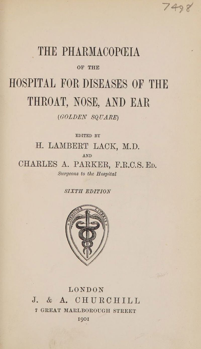 749 ¥ THE PHARMACOP@IA OF THE HOSPITAL FOR DISEASES OF THE THROAT, NOSE, AND EAR (GOLDEN SQUARE) EDITED BY H. LAMBERT LACK, M.D. AND CHARLES A. PARKER, F.R.C.S. Ep. Surgeons to the Hospital SIXTH EDITION