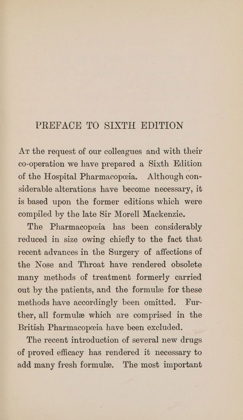 PREFACE TO SIXTH EDITION At the request of our colleagues and with their co-operation we have prepared a Sixth Edition of the Hospital Pharmacopeia. Although con- siderable alterations have become necessary, it is based upon the former editions which were compiled by the late Sir Morell Mackenzie. The Pharmacopeia has been considerably reduced in size owing chiefly to the fact that recent advances in the Surgery of affections of the Nose and Throat have rendered obsolete many methods of treatment formerly carried out by the patients, and the formule for these methods have accordingly been omitted. Fur- ther, all formule which are comprised in the British Pharmacopeeia have been excluded. The recent introduction of several new drugs of proved efficacy has rendered it necessary to add many fresh formule. ‘The most important
