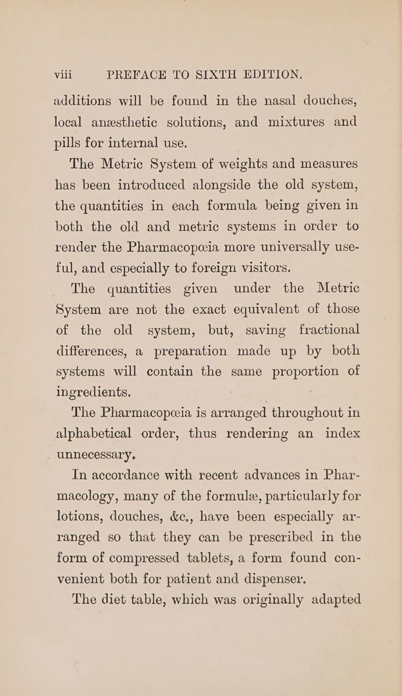 additions will be found in the nasal douches, local anesthetic solutions, and mixtures and pills for internal use. The Metric System of weights and measures has been introduced alongside the old system, the quantities in each formula being given in both the old and metric systems in order to render the Pharmacopeeia more universally use- ful, and especially to foreign visitors. The quantities given under the Metric System are not the exact equivalent of those of the old system, but, saving fractional differences, a preparation made up by both systems will contain the same proportion of ingredients. The Pharmacopceia is arranged throughout in alphabetical order, thus rendering an index unnecessary. In accordance with recent advances in Phar- macology, many of the formule, particularly for lotions, douches, &amp;c., have been especially ar- ranged so that they can be prescribed in the form of compressed tablets, a form found con- venient both for patient and dispenser, The diet table, which was originally adapted