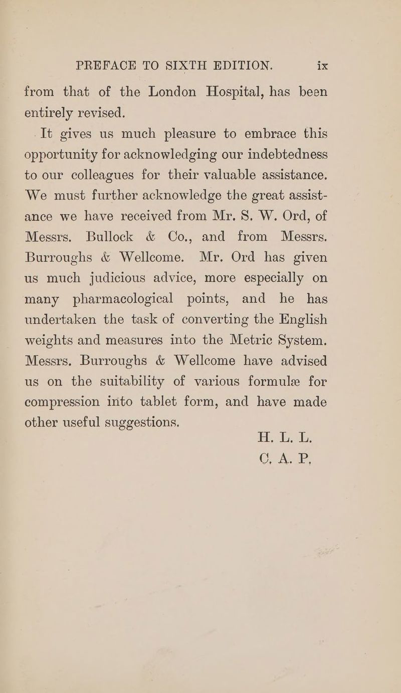 from that of the London Hospital, has been entirely revised. -It gives us much pleasure to embrace this opportunity for acknowledging our indebtedness to our colleagues for their valuable assistance. We must further acknowledge the great assist- ance we have received from Mr. 8. W. Ord, of Messrs. Bullock &amp; Co., and from Messrs. Burroughs &amp; Wellcome. Mr. Ord has given us much judicious advice, more especially on many pharmacological points, and he has undertaken the task of converting the English weights and measures into the Metric System. Messrs. Burroughs &amp; Wellcome have advised us on the suitability of various formule for compression into tablet form, and have made other useful suggestions. is Es ed Cy hae.