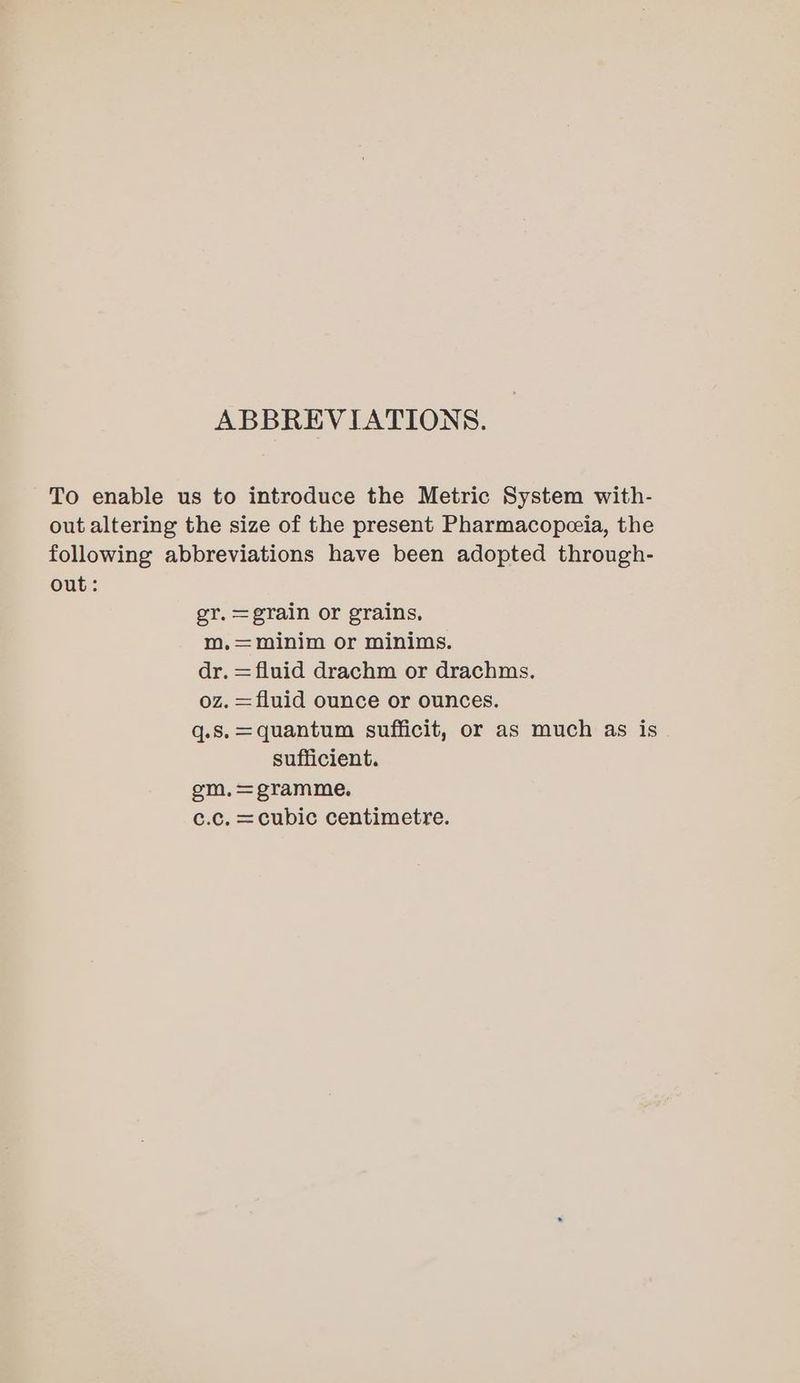 ABBREVIATIONS. To enable us to introduce the Metric System with- out altering the size of the present Pharmacopceia, the following abbreviations have been adopted through- out: er. =grain or grains, m.,=minim or minims. dr. = fluid drachm or drachms. oz. = fluid ounce or ounces. q.s.=quantum sufficit, or as much as is. sufficient. gm.=gramme. c.c. =cubic centimetre.