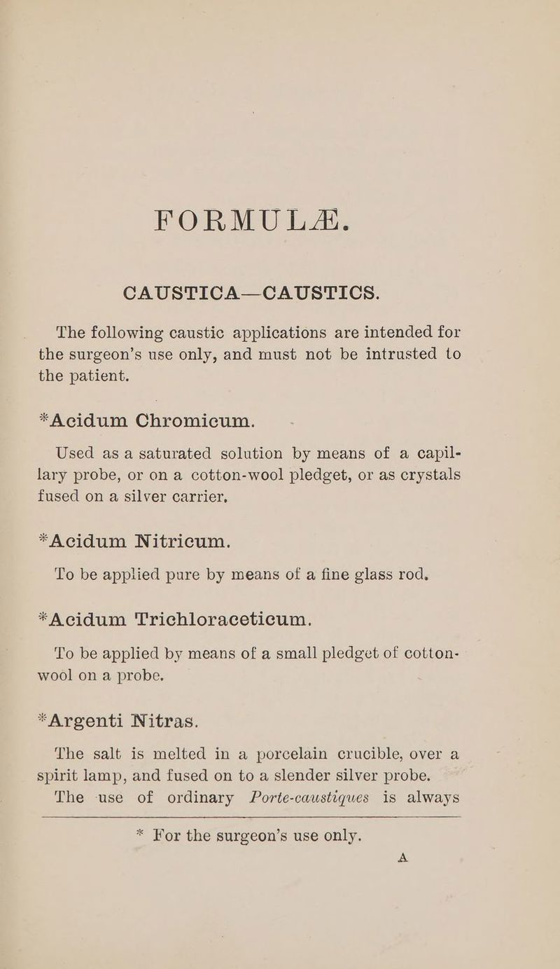 FORMULA. CAUSTICA—CAUSTICS. The following caustic applications are intended for the surgeon’s use only, and must not be intrusted to the patient. *Acidum Chromicum. Used as a saturated solution by means of a capil- lary probe, or on a cotton-wool pledget, or as crystals fused on a silver carrier, *Acidum Nitricum. To be applied pure by means of a fine glass rod, *Acidum Trichloraceticum. To be applied by means of a small pledget of cotton- wool on a probe. *Argenti Nitras. The salt is melted in a porcelain crucible, over a spirit lamp, and fused on to a slender silver probe. The use of ordinary Porte-caustiques is always