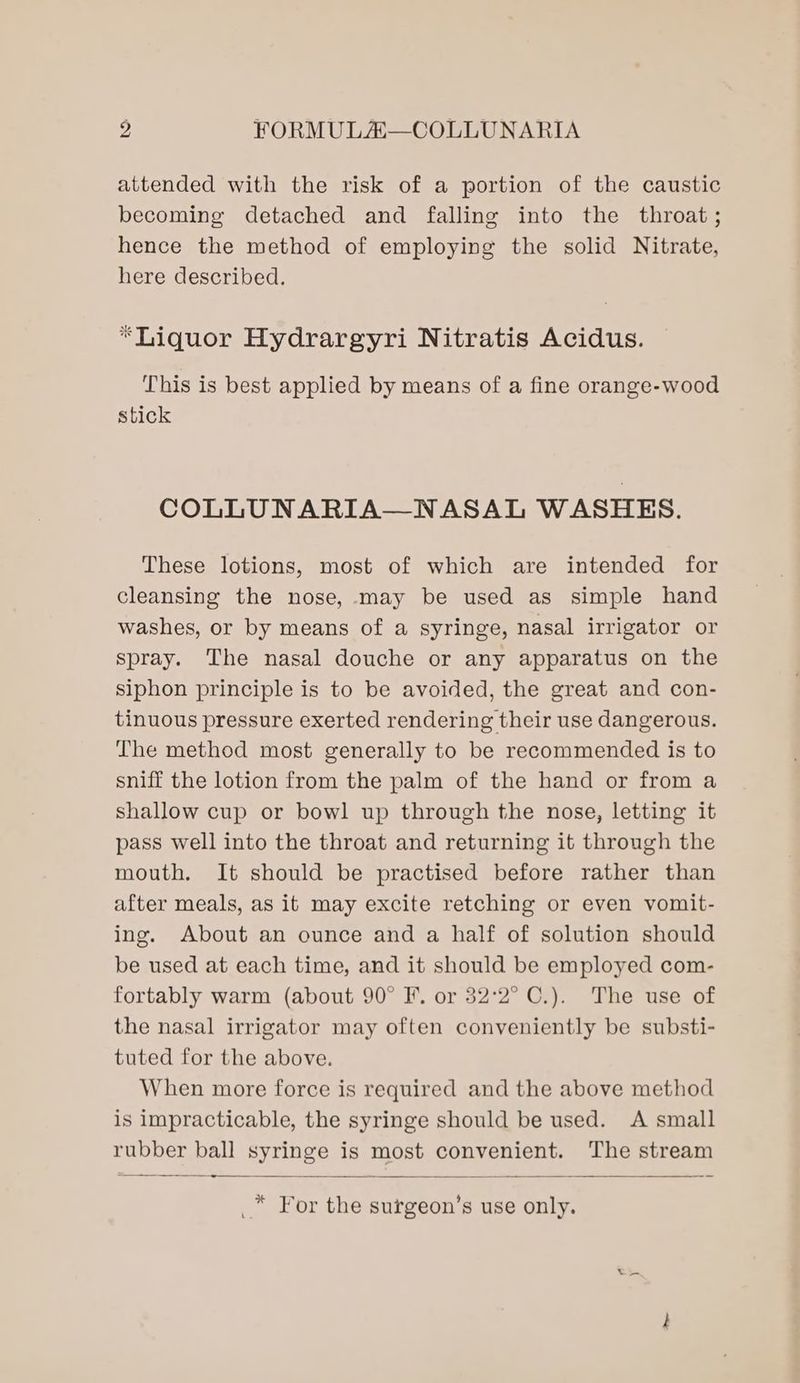 attended with the risk of a portion of the caustic becoming detached and falling into the throat; hence the method of employing the solid Nitrate, here described. “Liquor Hydrargyri Nitratis Acidus. This is best applied by means of a fine orange-wood stick COLLUNARIA—NASAL WASHES. These lotions, most of which are intended for cleansing the nose, may be used as simple hand washes, or by means of a syringe, nasal irrigator or spray. The nasal douche or any apparatus on the siphon principle is to be avoided, the great and con- tinuous pressure exerted rendering their use dangerous. The method most generally to be recommended is to sniff the lotion from the palm of the hand or from a shallow cup or bowl up through the nose, letting it pass well into the throat and returning it through the mouth. It should be practised before rather than after meals, as it may excite retching or even vomit- ing. About an ounce and a half of solution should be used at each time, and it should be employed com- fortably warm (about 90° F. or 32°2° C.). The use of the nasal irrigator may often conveniently be substi- tuted for the above. When more force is required and the above method is impracticable, the syringe should be used. A small rubber ball syringe is most convenient. The stream a -=